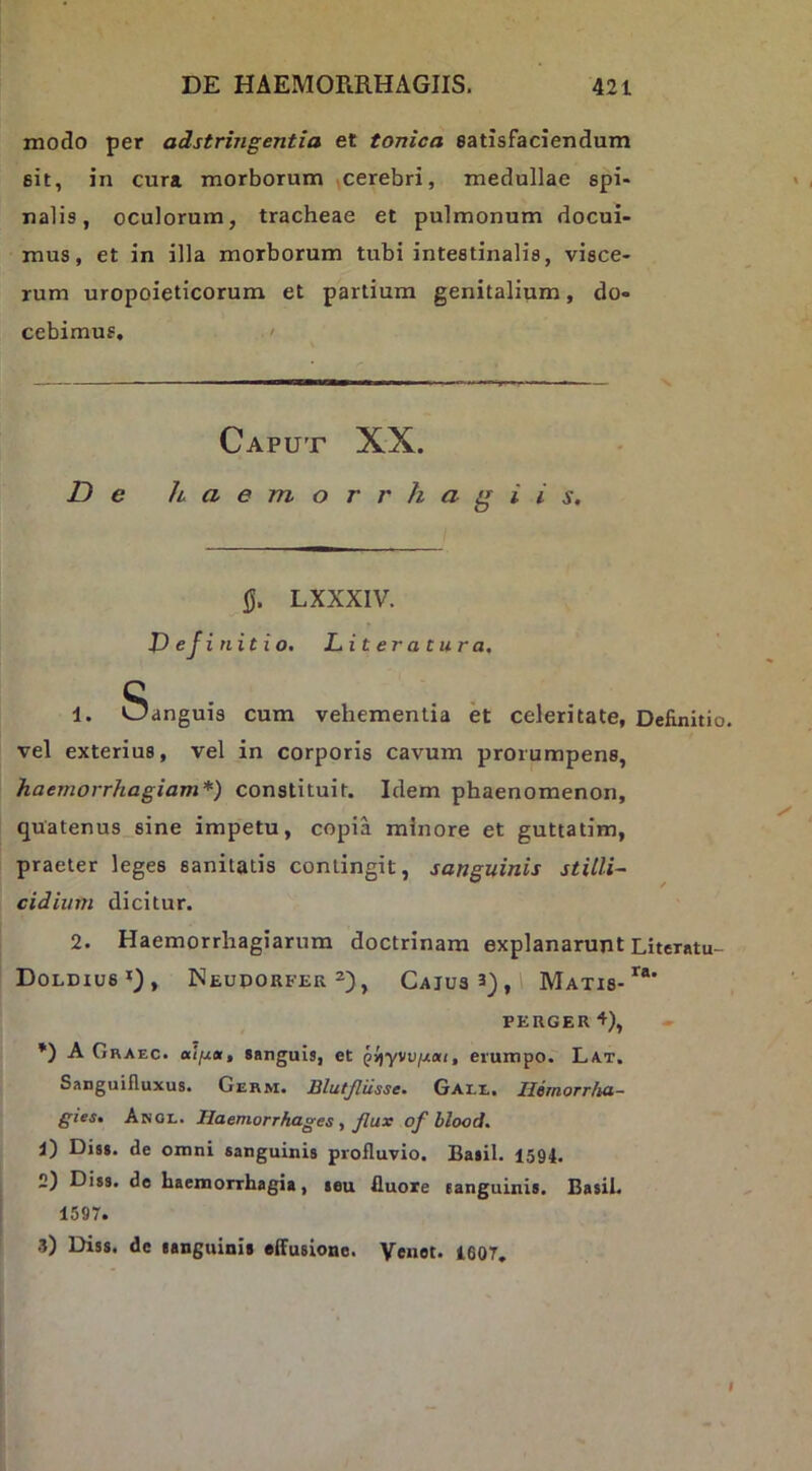 modo per adstringentia et tonica satisfaciendum sit, in cura morborum ^cerebri, medullae spi- nalis, oculorum, tracheae et pulmonum docui- mus, et in illa morborum tubi intestinalis, visce- rum uropoieticorum et partium genitalium, do- cebimus. ' Caput XX. De haemorrhagiis. Q. LXXXIV. D ejinitio. Literatura, 1. Sanguis cum vehementia et celeritate, Definiti vel exterius, vel in corporis cavum prorumpens, haemorrhagiam*) constituit. Idem phaenomenon, quatenus sine impetu, copia minore et guttatim, praeter leges sanitatis contingit, sanguinis stilli- cidium dicitur. 2. Haemorrhagiarum doctrinam explanarunt Literntu Doldius’'), Neuporfer 2) j Cajus 3), 1 Matis- PEUGER+), *) A Graec. sanguis, et Ql)yvvixai, erumpo. Lat. Sanguifluxus, Germ. Blutjliisse* Oale. llejfiorrJux- gies» Knai., Haemorrhages f Jlux of blood% 1) Diss. de omni sanguinis profluvio. Basii. 1594. 2) Diss. de haemorrhagia, teu fluore sanguinis. Basii. 1597. .5) Diss. de sanguinis effusione. Venot. 160T,