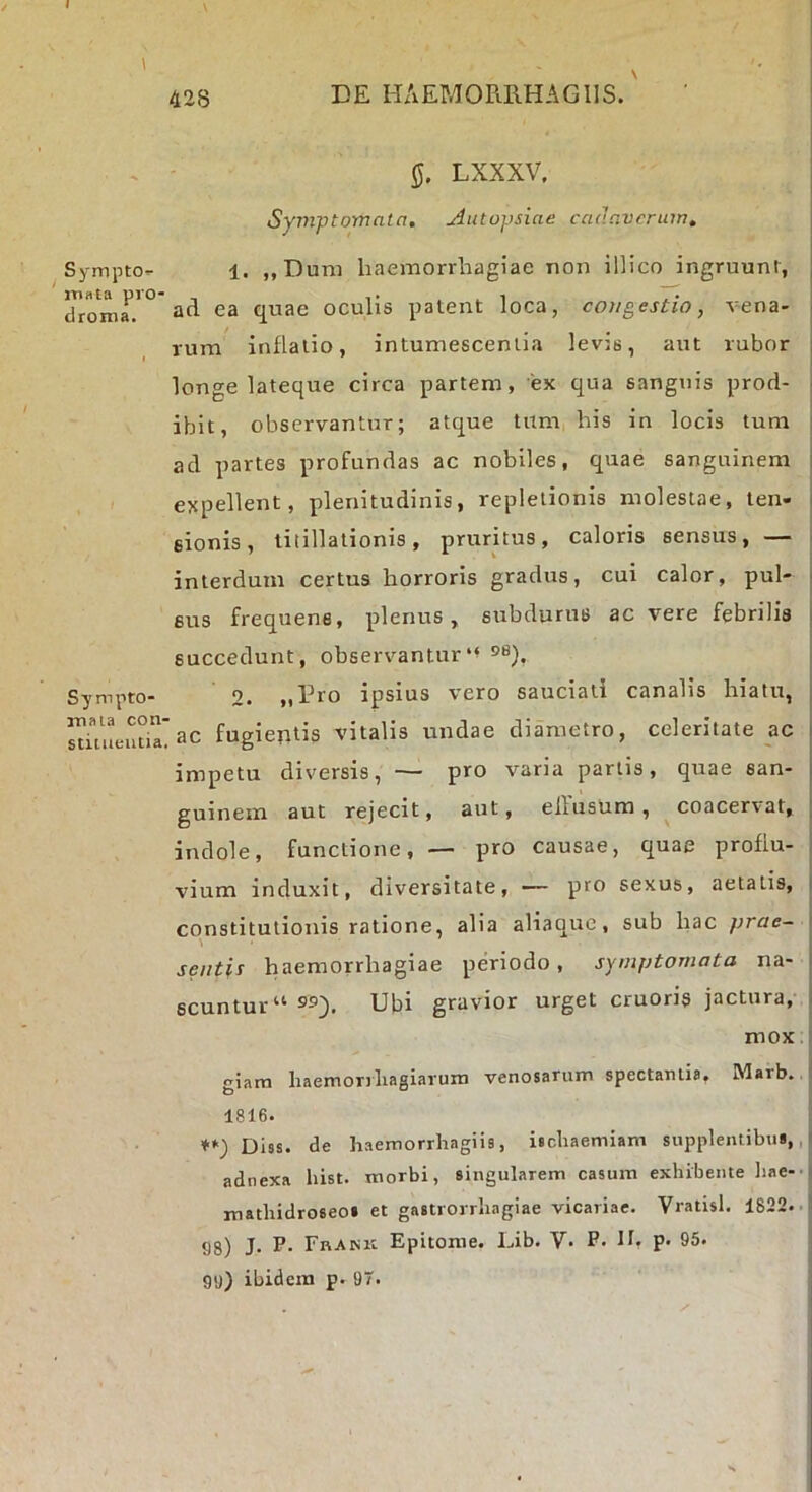 LXXXV. Syjnptomata, Aiitopsiae cannvcruw, 1. ,,Dum haemorrhagiae non illico ingruunt, ^ Sympto- droma.'° ad ea quae oculis patent loca, congestio, vena rum inflatio, intumescentia levis, aut rubor longe lateque circa partem, ex qua sanguis prod- ibit, observantur; atque tum,diis in locis tum ad partes profundas ac nobiles, quae sanguinem expellent, plenitudinis, repletionis molestae, ten- sionis, titillationis, pruritus, caloris sensus, — interdum certus horroris gradus, cui calor, pul- sus frequens, plenus, subdurus ac vere febrilis succedunt, observantur „rro ipsius vero sauciati canalis hiatu. Sympto- sduieuha'ac fugientis vitalis undae diametro, celeritate ac impetu diversis, — pro varia partis, quae san- guinem aut rejecit, aut, ellusura , coacervat, indole, functione, — pro causae, quae proflu- vium induxit, diversitate, —— pro sexus, aetatis, constitutionis ratione, alia aliaque, sub liac prae- sentis haemorrhagiae periodo, symptomata na- scuntur “ Ubi gravior urget cruoris jactura, mox I iam liaemoriliagiarum venosarum spectantia, Marb. 1816. ♦<■) Diss. de haemorrhagiis, ischaemiam supplentibus,, adnexa hist. morbi, singularem casum exhibente liae-- mathidroseos et gastrorrhagiae vicariae. Vratisl. 1822.. 98) J. P. Fhank Epitome. Lib. V* P* Ib ?• 95. gy) ibidem p. 97.