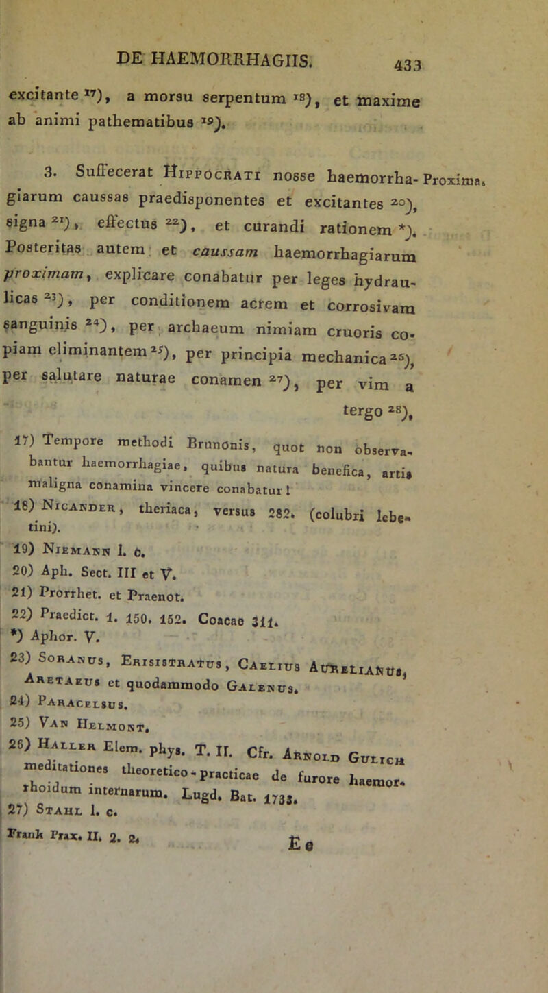 excjtante”), a morsu serpentum et maxime ab animi pathematibus 3. Suffecerat HippociiATi nosse baemorrha-Proxima, glarum caussas praedisponentes et excitantes eigna^*;,. effectus^), et curandi rationem *> . Posteritas autem; et caussam baemorrhagiarum proximam, explicare conabatur per leges hydrau- licas 2.3_), per conditionem acrem et corrosivam sanguinjs per. arcbaeum nimiam cruoris co- piam eliminantem per principia mechanica per salutare naturae conamen per vim a tergo 28^, 17) Tempore methodi Brunonis, quot tion observa- banmr haemorrhagiae, quibu. natura benefica, arti, maligna conamina vincere conabatur l 18) Nicander, theriaca, versus 282. (colubri Icbe- tini). ' ’ 19) Niemann 1. t. 20) Aph. Sect. III et V. 21) Prorrhet. et Praenot. 22) Praedict. 1. 150. 150. Coacao 311. *) Aphor. V. 23) Soranus, Eaisis-rRAtus, CAEriua AtmEtiAUtf., Aretaeus et quodammodo Galenus. 24) Pahacelsus. 25) Van Helmont. 26) Haller Elem. phy,. T. II. Cfr. Arnold Gulich me itauones theoretico-practicae de furore haemor. rhoidum internarum. Lugd. Bat. 1733. ; 27) Stahl I. c. Franh Prax. II. 2. 2. £e