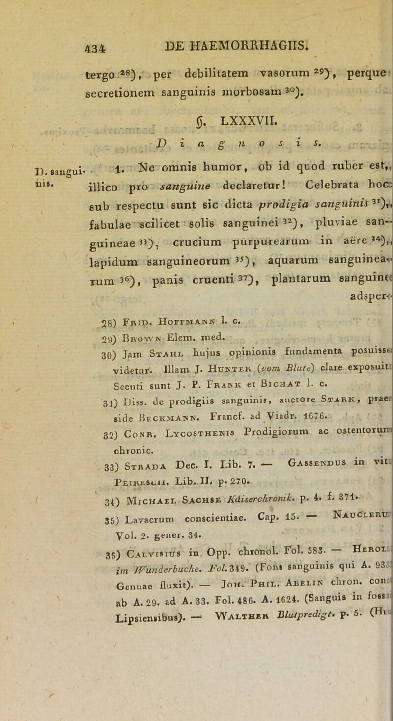 tergo per debilitatem vasorum ^9), perque*: secretionem sanguinis morbosam 3°). LXXXVII. Diagnosis. D. sangui- nis* 1. Ne omnis humor, ob id quod ruber est,,, illico pro sanguine declaretur! Celebrata hocc sub respectu sunt sic dicta prodigia sanguinis 3'),, fabulae scilicet solis sanguinei 3»), pluviae san-: guineae33), crucium purpurearum in aere 34j)„. lapidum sanguineorum 33^, aquarum sanguineai- Tum 36), panis cruenti 37), plantarum sanguinte adsper<-; 28) Frid. HorrMAKN 1. c. 29) Bro%vn Elem. xned. | 30) Jam Stahi. hujus opinionis fundamenta posuisstt videtur. Illam J. Hunter (vom Blule) clare exposuitti Secuti sunt J. P. Fbaisk et Bichat 1. c. 31) Diss. de prodigiis sanguinis, auctore Stark, prae; side Beckmann. Francf. ad Viadr. 1676. 32) CoNB. Lycosthehis Prodigiorum ac ostentorum, chronie. 33) Sthada Dec. I. Lib. 7. — Gassekdus in vit • Peirescii. Lib. II. p« 270. I 34) Mxchael Sachse KdiserchTonik. p. 4. f. 871. 35) Lavacrum conscientiae. Cap. 15. — NAUCiEiiuii Vol. 2. gener. 34. 36) CALVtsrus in Opp. chronol. Fol. 583. — HERonj im /Vunderbuche. Fol.Zi^. (Fons sanguinis qui A. 93sJ Genuae fluxit). — Joh. Phil. Abeein chron. conxi: ' ab A. 29. ad A. 33. Fol. 486. A. 1624. (Sanguis in fossni Lipsiensibus). — Walther Blatpredigt. p. 5. (Hiu;