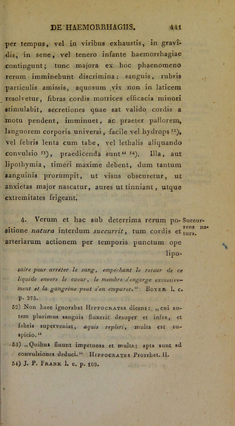 per tempus, vel in viribus exhaustis, in gravi- dis, in sene, vel tenero infante haemorrhagiae contingunt; tunc majora ex hoc phaenomeno rerum imminebunt discrimina: sanguis, rubris particulis amissis, aquosum vix non in laticem resolvetur, fibras cordis motrices efficacia minori stimulabit, secretiones quae sat valido cordis a motu pendent, imminuet, ac praeter pallorem, languorem corporis universi, facile vel hydrops vel febris lenta cum tabe, vel lethalis aliquando convulsio ^3), praedicenda sunt“ ^4), Illa, aut lipothymia, timeri maxime debent, dura tantum sanguinis prorumpit, ut visus obscuretur, ut anxietas major nascatur, aures ut tinniant, utque extremitates frigeant. 4. Verum et hac siib deterrima rerum po- Succur- sitione natura interdum succurrit, tum cordis et[u”*^ arteriarum actionem per temporis punctum ope lipo- saire pour arriter le sang, emperhant le retour de ce hquide envers le coeur, le membre s'engorge excessive— 7nent et la gangrene peut s en emparer.“ Boxer. 1. c. p. 273. 52) Non haec ignorabat Hippocrates dicens:, „ cui au- '' tem plurimus sanguis fluxerit desuper et infra, et febris superveniat, aquis repleri, inulta est su- spicio. “ *63) «Quibus fluunt itnpetuosa et multa) apta sunt ad convulsiones deduci.Hippocrates Prorrhet.il. 51) J. P. Fhadk I. c. p. 109.