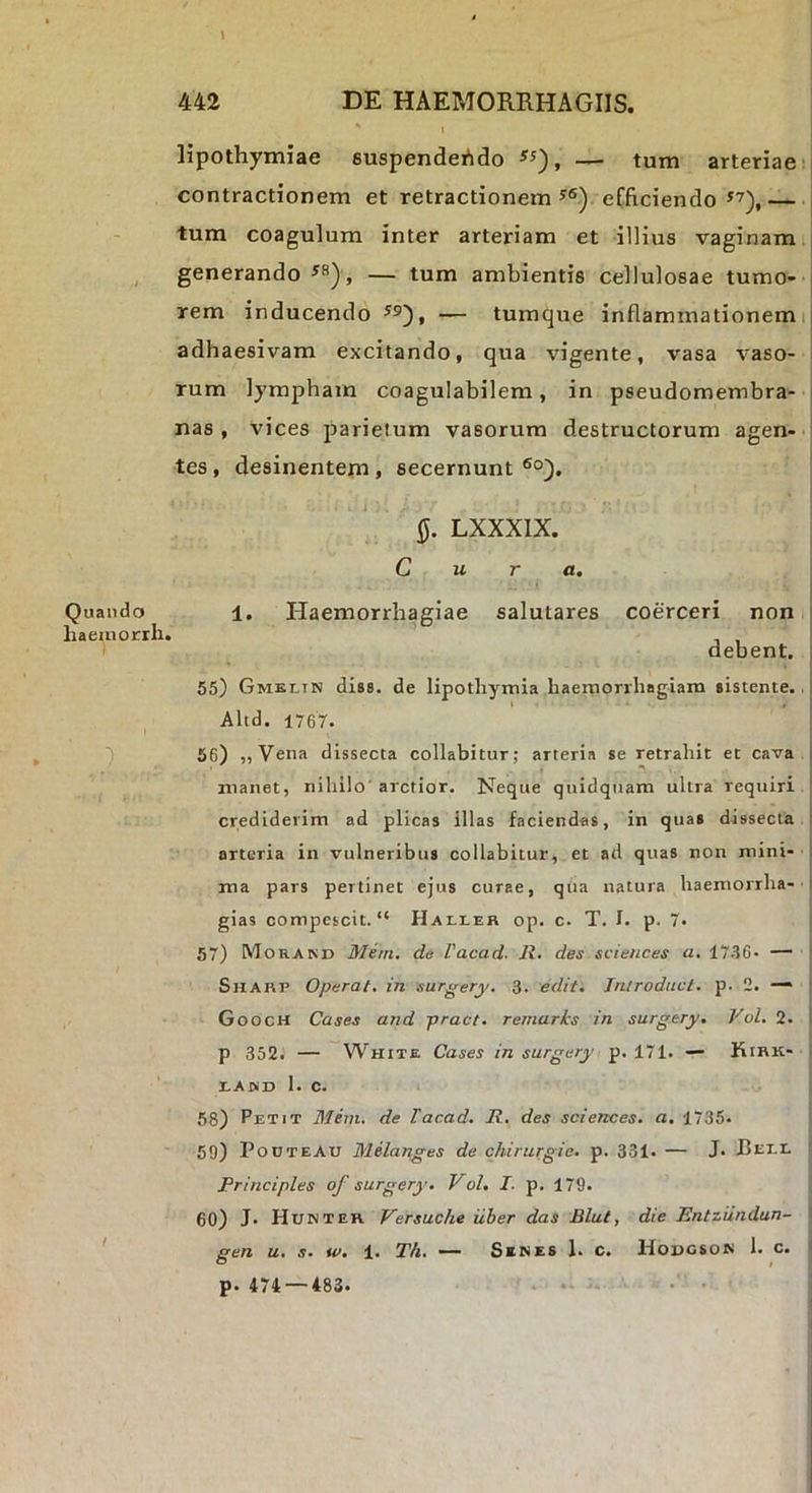 \ 442 DE HAEMORRHAGIIS. 1 lipothymiae suspendeAdo — tum arteriae j contractionem et retractionem efficiendo *’),— tum coagulum inter arteriam et illius vaginam j generando , — tum ambientis cellulosae tumo- i rem inducendo — tumque inflammationemij adhaesivam excitando, qua vigente, vasa vaso- i rum lympham coagulabilem, in pseudomembra- | nas, vices parietum vasorum destructorum agen- ■ tes, desinentem, secernunt ®°). LXXXIX. Cura. Quando 1, Plaemorrhagiae salutares coerceri non t haeinorih. debent. ] 55) Gmkltn dis8. de lipotliymla haemorrhagiam sistente., I Altd. 1767. 56) ,, Vena dissecta collabitur; arteria se retrahit et cava manet, nihilo' arctior. Neque quidqiiam ultra requiri crediderim ad plicas illas faciendas, in quas dissecta ' arteria in vulneribus collabitur, et ad quas non mini- ma pars pertinet ejus curae, qua natura haemorrha- ' gias compescit. Hali-eh op. c. T. I. p. 7* 57) Morand Meni, da Vacad. R. des Sciences a, 17-S6* — ' Sharp Operat, in surgery. 3. edit. Introduci, p. 2. —• Gooch Cases and pract. remarks in surgery. Vol. 2. p 352. — White Cases in surgery p. 171. ■— Kirk- X.AKD I. c. i 58) Petit Mern. de Tacad. R. des Sciences, a, 1735. ^ 50) PooteAu Melanges de chirurgie. p. 331. — J. Bt-tr. Principies of surgery. Vol. I. p. 179. 60) J. Hunter Versuche uber das Blul, die Entzundun- ' gen u. s. iv. 1. Th. — Senes 1. c. Hougson 1. c. p. 474 — 483* •