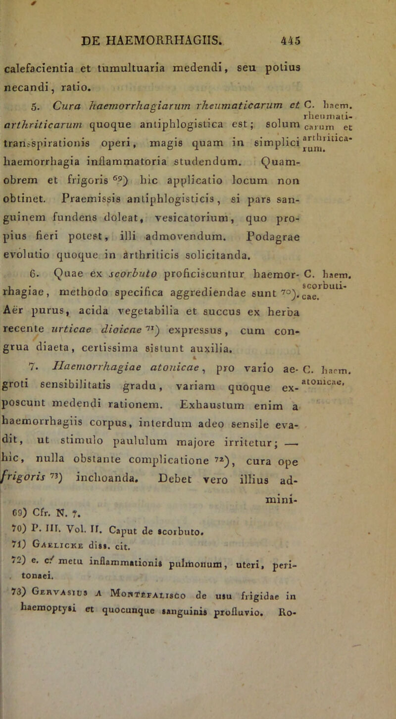 calefacientia et tumultuaria medendi, seu potius necandi, ratio. 5. Cura haemorrhagiarum rheumaticarum ct C. liaem. . , , . . , rlieiirtiati- arthriticarum quoque antiphlogistica est; solum cm um ec • •• • • arthriLica* tran?spirat]onis operi, magis quam m simplici haemorrhagia inflammatoria studendum. Quam- obrem et frigoris hic applicatio locum non obtinet. Praemissis anliphlogisticis, si pars san- guinem fundens doleat, vesicatorium, quo pro- pius fieri potest, illi admovendum. Podagrae evolutio quoque in flrthriticis solicitanda. 6. Quae ex scorhuto proficiscuntur haemor- C. haem, rhagiae, methodo specifica aggrediendae sunt‘^o^. Aer purus, acida vegetabilia et succus ex herba recense urticae diaicae expressus, cum con- grua diaeta, certissima sistunt auxilia. ' 7. Haemorrhagiae atonicae, pro vario ae- C. barni. groti sensibilitatis gradu, variam quoque poscunt medendi rationem. Exhaustum enim a haemorrhagiis corpus, interdum adeo sensile eva- dit, ut stimulo paululum majore irritetur; — hic, nulla obstante complicatione cura ope frigoris ’3) inchoanda. Debet vero illius ad- mini- 69) Cfr. N. r. 70) P. Iir. Vol. ir. Caput de (corbuto. 71) Gxelicke dUi. cit. /2) e, c/metu inflammationi» pulinonum, uteri, peri- , tonaei. 73) Gervasius a MortefaiisCo de usu frigidae in haemopty»! et quocunque sanguini» profluvio. Ro-