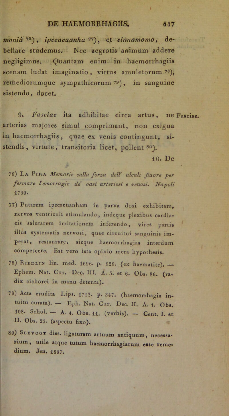 / DE HAEMORRHAGIIS. 447 monia , ipecacuanha^ et cinnamomo, de- bellare studemus. Nec aegrotis animum addere negligimus. Quantam enim in haemorrhagiis scenam ludat imaginatio , virtus amuletorum remediorumque sympathicorum , in sanguine sistendo, docet. 9. Fasciae ita adhibitae circa artus, ne Faidae. arterias majores simul comprimant, non exigua in haemorrhagiis, quae ex venis contingunt, si- stendis, virtute, transitoria licet, pollent 10. De 76) La PinA Memorie sulla forza dell’ alcali Jluore per fermare l emorragie de’ pasi arteriosi e penosi. Napoli 1790. 77) Putarem ipecacnanliam in parva dosi exhibitam, nervos ventriculi stimulando, indeque plexibus cardia- cis salutarem irritationem inferendo, vires partis illus systematis nervosi, quae circuitui sanguinis im- perat, restaurare, sicque baemorrbagias interdum compescere. Est vero ista opinio mera bypothesis. 78) RiEDi.rN lin. med. 1696. p. 626. (ex baematite). — Ephem. Nat. Cur, Dec, 111. A. 5. et 6. Obs. 86. (ra- dix cichorei in manu detenta). , 79) Acta erudita Lips. 1712. p. 347. (haemorrhagia in- tuitu curata). — Eph. Nat. Cur. Dec. II. A. 1. Obs. 108. Schol. — A. 4. Obs. 11, (verbis). — Cent, I. et II. Obs. 25. (aspectu fixo). « 80) Slevoot diss. ligaturam artuum antiquum, necessa* rium, utile atque tutum haeiuorrhagiarum esse reme- dium. Jen. 1697.