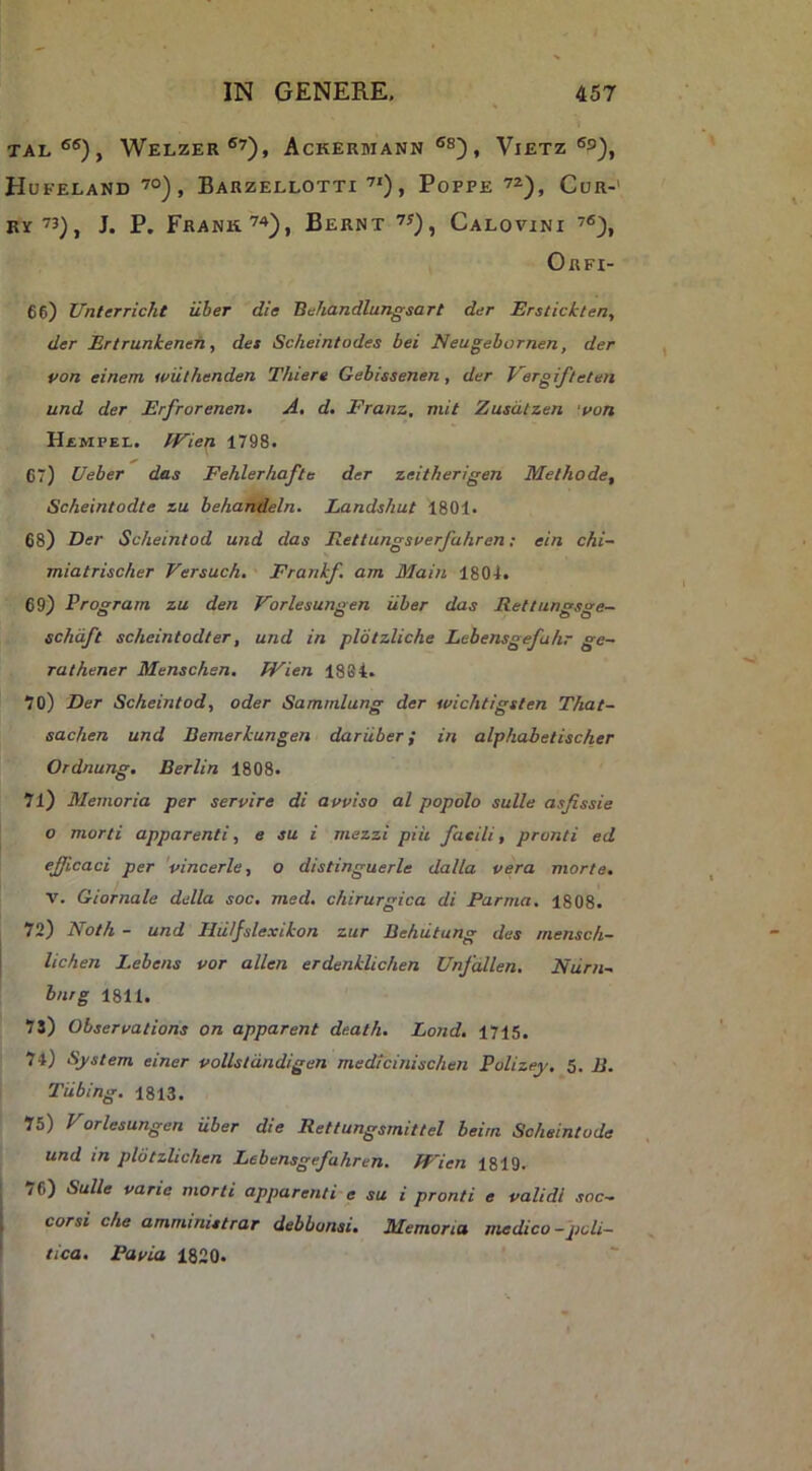 TAI.®®), WeLZER ®7), AcKERMANN ®S) , ViETZ ®S), Hufeland ’°), Barzellotti PoFPE 7^), Cur-' By73), J. P. FRANK’^), BeRNT 7J), CaLOVINI 76), Orfi- 66) Unterricht uber die Behandlungsart der Erstickten, der Ertrunkeneh, det Scheintodes bei Neugebornen, der von einem wulhenden Thiere Gebissenen, der Vergifteten und der Erfrorenen, A. d. Franz, mit Zusdlzen 'uon HiMPEL. Wien 1798. 67) Veber das Fehlerhafte der zeitherigen Methode, Scheintodte zu behafi/tleln. Landshut 1801. 68) Der Scheintod und das Eettungsverfahren; ein chi- miatrischer Versuch. Frankf. am Main 1804. 69) Program zu den Vorlesungen uber das Rettungsge- schdft scheintodter, und in plbtzliche Lebensgefahr ge- rathener Menschen. JVien 1884. 70) Der Scheintod, oder Sammlung der wichtigsten That- sachen und Bemerkungen dariiber; in alphabetischer Ordnung. Berlin 1808. 71) Memoria per servire di avviso al popolo suile as/issie o morti apparenti, e su i mezzi piii faeili, pronti ed efficaci per 'vincerle, o distingueris dalla vera morte. V. Giornale della soc, med, chirurgica di Parma, 1808. 72) Noth - und Hiiljslexikon zur Behutung des mensc/i- lichen Lebens vor allen erdenklichen Unfallen. Niirn-. hnrg 1811. 73) Observatione on apparent de.ath. Lond. 1715. 74) System einer vollstdndigen medicinischen Polizey. 5. B. Tiibing. 1813. 75) Vorlesungen uber die Rettungsmittel beirn Scheintode und in pldtzlichen Lebensgefahren. fFien 1819. y6) Suile vane morti apparenti e su i pronti e validi soc— Corsi che amminittrar debbonsi. Memoria medico—poli- tica, Pavia 1820.