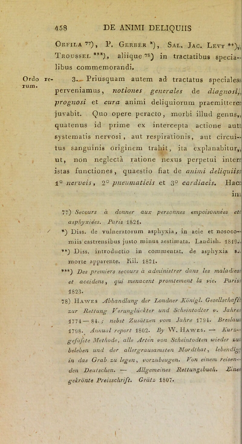 Orfila ”) , P. Geuber *), Sal. Jac. LEvy **)„| ^ Tuoossel ***), aliiquein tractatibus epecia-j libus commemorandi. j Ordo re- 3.^ Priusquam autem ad tractatus specialesii rum. . . perveniamus, notiones generales de diagnosi',. ■prognosi et cura animi deliquiorum praemitteree juvabit. Quo opere peracto, morbi illud genus,, quatenus id prime ex intercepta actione autt systematis nervosi, aut respirationis, aut circui- tus sanguinis originem trahit, ita explanabitur,, ut, non neglecta ratione nexus perpetui interr istas functiones, quaestio fiat de animi deliquiiss 1° nerveis, 2° pneumaticis et 3° cardiacis. Hara ini Secours a donner aux personnes empoisoimees et: asphyxiees. Faris 1821. ^ Diss. de vulneratorum asphyxia, in acie et nosoco- miis castrensibus justo minus aestimata. Landisli. 1819..j Diss. introductio in commentat. de asphyxia morte apparente. Kih 1821. ***■) Des premiers secours a administrer dans les maladiesi et accidens, qui menacent promtement la pie. Paris 1823. 78) Hawes jihhandlung der Londner Konigl. GesellschaJTt zur Rettung Verungluckter und Scheintodter v. Jahre: 1774—81-y nebst Zusdlzen vom Jahre 1794- Breslawi 1798. Annual report 1802. By W. Hawes. — Kurz—: gefafste Methode, alie Arten von Scheintodten wieder zu: heleben und der allergrausamsten Mordthat, lebendig:, ■ in das Grab zu legen, vorzubeugen. Von etneni reisen-- den Deutschen. — Allgemeines Rettungsbuch. JJinet gekronte Preisschrift, Grdtz 1807- I