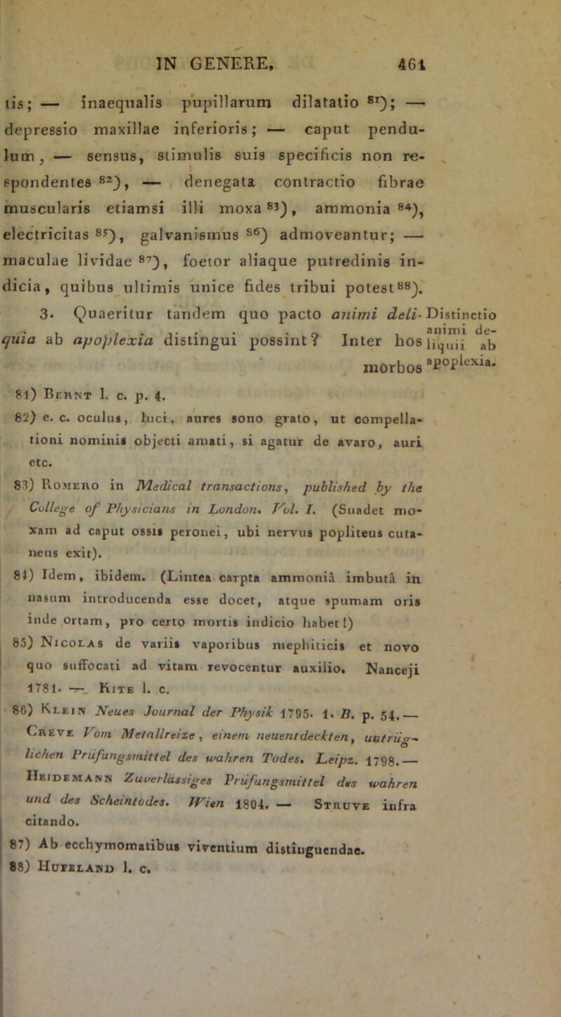 tis; — inaeqxialfs pupillarum dilatatio —' depressio maxillae inferioris; — caput pendu- lum, — sensus, stimulis suis specificis non re- ^ spondentes — denegata contractio fibrae muscularis etiamsi illi moxa 83^, ammonia 84^, electricitas 83), galvanismus 8S) admoveantur; — maculae lividae 8^), foetor aliaque putredinis in- dicia, quibus ultimis unice fides tribui potest88). 3- Quaeritur tandem quo pacto animi Distinctio ejuia ab apoplexia distingui possint? Inter hosii^'”i'i alj morbos 81) Behnt 1. c. p. 4. 82) e. c. oculus, luci, aures sono grato, ut compella- tioni nominis objecti amati, si agatur de avaro, auri etc. 83) PiOMEito in Wledical trnnsaclions, published hy the Cullege of P/iysicians in London. Vol, I, (Suadet mo- xam ad caput ossii peronei, ubi nervus popliteus cuta- neus exit). 84) Idem, ibidem. (Lintea carpta ammonii imbuta in nasum introducenda esse docet, atque spumam oris inde,Ortam, pro certo mortis indicio habet!) 85) Nicolas de variis vaporibus mephiticis et novo quo suffocati ad vitam revocentur auxilio. Nanceji 1781. Kite 1. c. 8C) Klein Neues Journal der Pkysik 1795. 1. B, p. 54. Cheve Vom Metnllreize ^ eineni neuentdeckten, uutriig- lichen Priifungsmittel des wahren Todes. Leipz. 1798. IIeidemann Zuoerldssiges Prufungsmiltel des wahren und des Scheintodes. JVitn 1804. — Stiiuve infra I citando. 87) Ab ecchymomatibus viventium distinguendae. 88) Huvelahd 1. c.