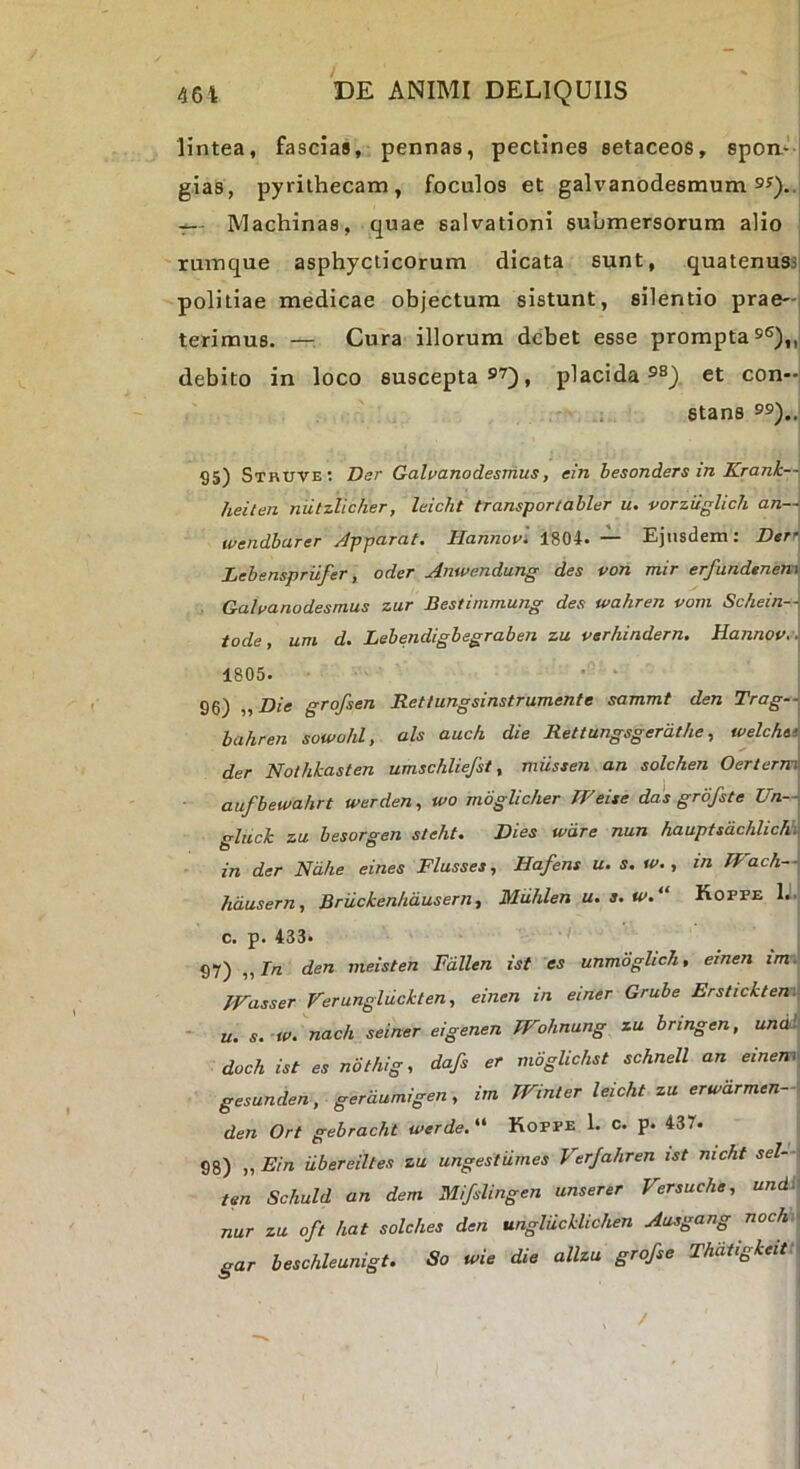 lintea, fascias, pennas, pectines setaceos, spon*-' i gias, pyrithecam, foculos et galvanodesmum sQ.. Machinas, quae salvationi submersorum alio rumque asphyclicorum dicata sunt, quatenuss politiae medicae objectum sistunt, silentio prae-i terimus. — Cura illorum debet esse prompta sg),, debito in loco suscepta , placida s®). et con- stans 9s).. 95) Sthuve; Der Galvanodesnius, ein besonders in Krank— heilen mitzlicher, leicht transportabler u. vorzuglich an--\ wendbarer J-pparat. Hannov. 1804. — Ejusdem: Dtr’ Lebenspriifer, oder Amvc.ndung des von mir erfundtnem Gahanodesmus zur Bestinimung des wahren vom Schein-i\ tode, uni d. Lebendigbegraben zu verhindern, Hannov 1805. 96) iiDie grofsen Rettungsinstrumente sammt den Trag— bahren sowohl, ais auch die Jtettungsgerat/ie, welchtt der Nothkasten umschliefsi ^ miissen an solcken Oertenvi aufbewahrt werden, u>o mdglic/ier tVeise das grofste TIn— gluck zu besorgen steht. Dies wdre nun hauptsdchlich.. in der Ndhe eines Flusses, Hafens u. s, w., in ff'ach i hdasern, Bruckenhdusern, Muhlen u. s. tv. Koppe 1.. c. p. 433* 97) ,, In den meisten Fdllen ist es unmoghch, emen im . JVasser Verungliickten, einen in einer Grube Ersiick/en: ~ u. s. w. nach seiner eigenen Wohnung zu bringen, undh doch ist es not/iig, dafs er moglichst schnell an einem^ gesunden, gerdumigen, im Winler leicht zu erwdrmen-\ den Ort gebracht werde. “ Koppe 1. c. p. 437. 98) „ Ein iibereiltes zu ungestiimes Virjahren ist nicht sel-\ ten Schuld an dem Mifslingen unserer Versuche, undi\ nur zu oft hat solches den ungliicklichen Ausgang noch gar beschleunigt. So u>ie die allzu grofse Thdtigkeitt\ /