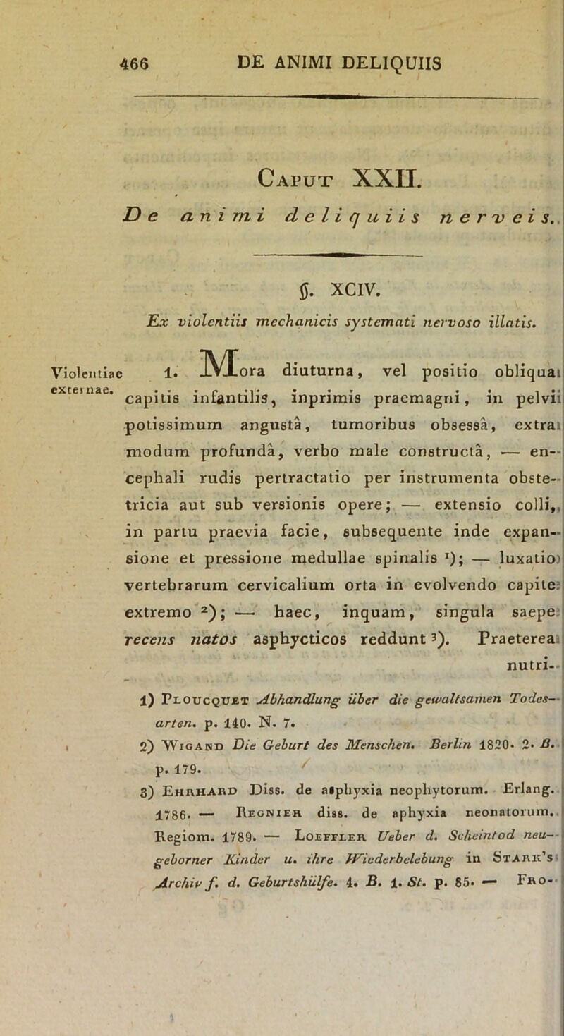 Caput XXII. De animi deliquiis n e r 'v e i s.,\ IJ. XCIV. E.r violentiis mechanicis systemati nervoso illatis. Violentiae !• M ora diuturna, vel positio obliquat capitis inrantiJis, inprimis praemagni, in pelvii potissimum angusta, tumoribus obsessa, extrai modum profunda, verbo male constructa, — en—l cephali rudis pertractatio per instrumenta obste-i tricia aut sub versionis opere; — extensio colli,,| in partu praevia facie, subsequente inde expan- sione et pressione medullae spinalis »); — luxatio) vertebrarum cervicalium orta in evolvendo capite; extremo — haec, inquam, singula saepe; recens natos aspbycticos reddunt 3). Praetereat nutri-- l) Ploucquet Abhandlung uber die gewallsamen Todcs— arten. p. 140. N. 7. I 2) WioAisD Die Geburt des Menschen. Berlin 1820« 2- B. p. 179. ^ 3) Ehrhard Diss. de aiphyxia neophytorum. Erlang. 1786. ~ Reonieh di»8. de aphyxia neonatorum.. Regioni. 1789. — Loefeeeh Ueber d. Scheintod neu- geborner Kinder u, ihre fKiederbelebung in Stark’si Archiv f. d. Geburtshiilfe. 4» -B. 1. St, p. 85« — Fho--