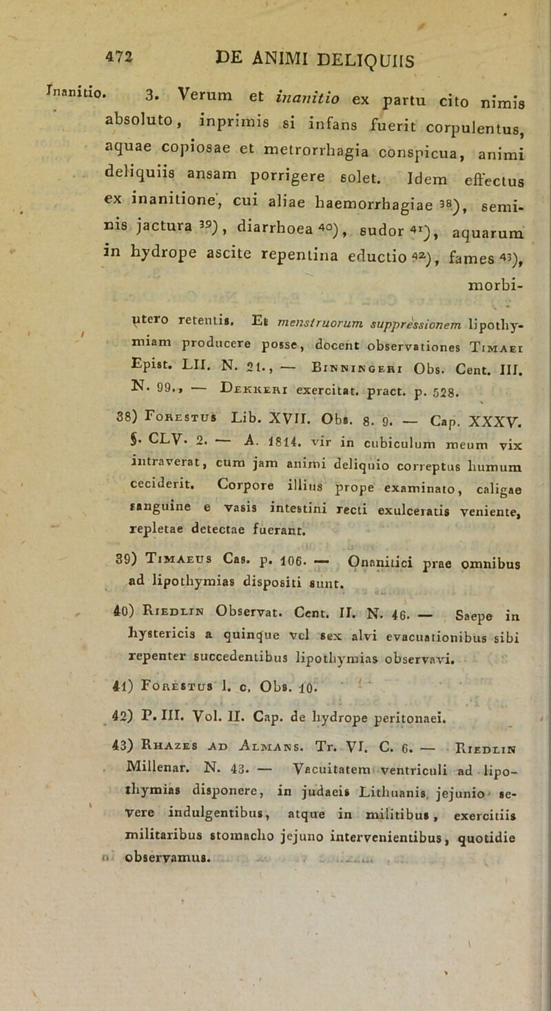 3. Verum et inanitio ex partu cito nimis absoluto, inprimis si infans fuerit corpulentus, aquae copiosae et metrorrhagia conspicua, animi dehquns ansam porrigere solet. Idem effectus ex inanitione, cui aliae haemorrhagiae 38)^ semi- nis jactura 3®;, diarrhoea 4o), sudor 41), aquarum in hydrope ascite repentina eductio42j, fames 43), niorbi- ptcro retenti». Et mensi ruor um suppressionem lipotliy- miam producere posse, docent observationes Timaei Epist. LII. N. 2t., — Bihningehi Obs. Cent. III. N. 99., — Dekkehi exercitat, pract. p. 528. 38) Fohestu» Lib. XVII. Ob». 8. 9. — Gap, XXXV. §. CLV' 2. A. 1814. vir in cubiculum meum vix intraverat, cum jam animi deliquio correptus humum ceciderit. Corpore illius prope examinato, caligae tauguine e vasis intestini recti exulceratis veniente, repletae detectae fuerant. 39) Timaeus Cas. p. log. _ Onanitici prae omnibus ad lipotbymias dispositi sunt. 40) Riedlin Observat. Cent. II. N. 46. — Saepe in hystericis a quinque vcl sex alvi evacuationibus sibi repenter succedentibus lipotbymias observavi, 41) Forestus 1. c. Obs. lo, ' ' 42) P. III, Vol. II. Cap. de hydrope peritonaei. 43) Rhazes ad Almans. Tr. VI. C. 6. — Riedein Millenar. N. 43. — Vacuitatem ventriculi ad ■ lipo- thymias disponere, in judaeis Lithuanis, jejunio■ se- vere indulgentibus, atque in militibus, exercitiis militaribus stomacho jejuno intervenientibus, quotidie II. observamus. .