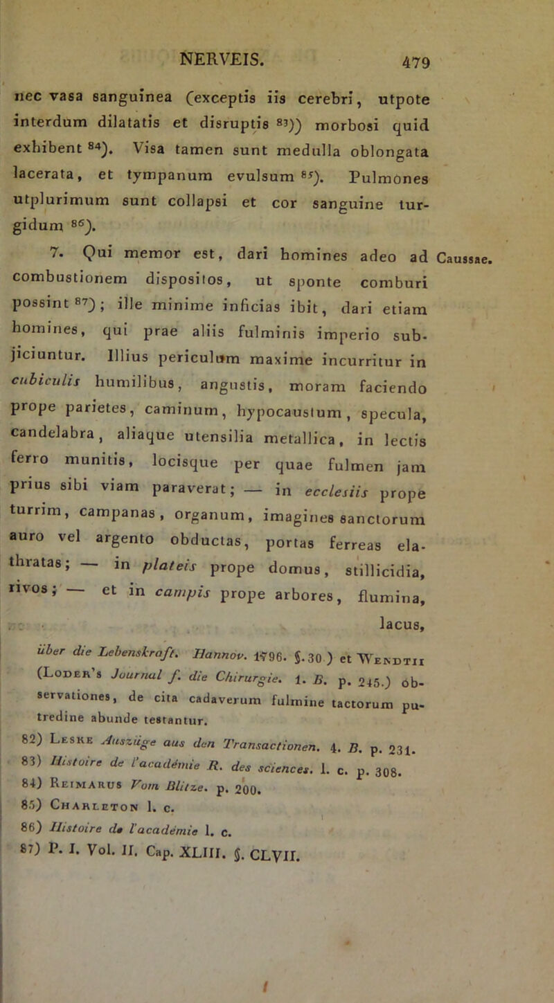 nec vasa sanguinea (exceptis iis cerebri, utpote interdum dilatatis et disruptis morbosi quid exhibent S'»). Visa tamen sunt medulla oblongata lacerata, et tympanum evulsum Pulmones utplurimum sunt collapsi et cor sanguine tur- gidum 7. Qui memor est, dari homines adeo ad Caussae, combustionem dispositos, ut sponte comburi possint 87^; ille minime inficias ibit, dari etiam homines, qui prae aliis fulminis imperio sub- jiciuntur. Illius periculum maxime incurritur in cubiculis humilibus, angustis, moram faciendo ' prope parietes, caminum, hypocaustum, specula, candelabra, aliaque utensilia metallica, in lectis ferro munitis, locisque per quae fulmen jam prius sibi viam paraverat; — in ecclesiis prope turnm, campanas , organum, imagines sanctorum auro vel argento obductas, portas ferreas eia- thratas; — in plateis prope domus, stillicidia, iivos; — et in campis prope arbores, flumina, lacus, uber die Lehensiraff. Hannov. iy96. J.30 ) et ■WE^DT1I (Loder s Journal f. die Chirurgie. i. B. p. 245.) bb- servationes, de cita cadaverum fulmine tactorum pu- tredine abunde testantur. 82) Leske AuszUge aue den Transactionem 4. B. p. 231- 83) Uistoire de 1‘aaademie R. des Sciences. 1. c. p. 308. 84) Reimarus Vota Blitze. p. 200. 85) Chahleton 1. c. 86) Ilistoire de lacademie 1. c. 87) P. I. Vol. II. Cap. XLIII. 5. CLVir. /