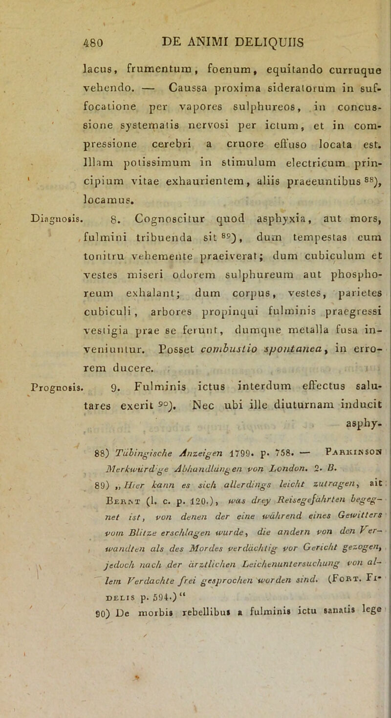 lacus, frumentum, foenum, equitando curruque ' vehendo, — Caussa proxima sideralorum in suf- : focatione per vapores sulphureos, in concus- ; ' sione systernaiis nervosi per ictum, et in com- i pressione cerebri a cruore eftuso locata est. j Illam potissimum in stimulum electricum prin- < cipium vitae exhaurientem, aliis praeeuntibus i locamus. : Diagnosis. 8. Cognoscitur quod asphyxia, aut mors, i .fulmini tribuenda sit®^), durn tempestas eum i tonitru vehemente praeiverat; dum cubiculum et , vestes miseri odorem sulphureum aut phospho- reum exhalant; dum corpus, vestes, parietes i cubiculi, arbores propinqui fulminis praegressi i vesiigia prae se ferunt, dumque metalla fusa in- veniuntur. Posset combustio spontanea ^ in erro- rem ducere. Prognosis. 9. Fulminis ictus interdum effectus salu- , tares exerit 9°). Nec ubi ille diuturnam inducit t aspby- i / 88) Tuhinffische Anzeigen 1799. p- 758. — Parkiksom I Merkwiirdge Abhandldngen von London. 2. D. 89) „Hier kann es sic/i alUrdiiigs leicht zulragen, ait i BER^T (1. c. p, 120.), was drey Reisegefdhrten begeg- net ist, von denen der eine wdhrend emes Gewitters vom mitze ersclilagen wurde^ die andern von dcn y er— , u/andteii ais des Mordes verddchtig vor Gericht gezogerif ■- \ jedoch nach der drzllichen Leichenuntersuchung von al- ^ lem Verdachte frei gesprochen ivorden sind. (Fort. Fi- delis p. 594.) “ ' 90) De morbis rebellibus a fulminis ictu sanatis lege ;