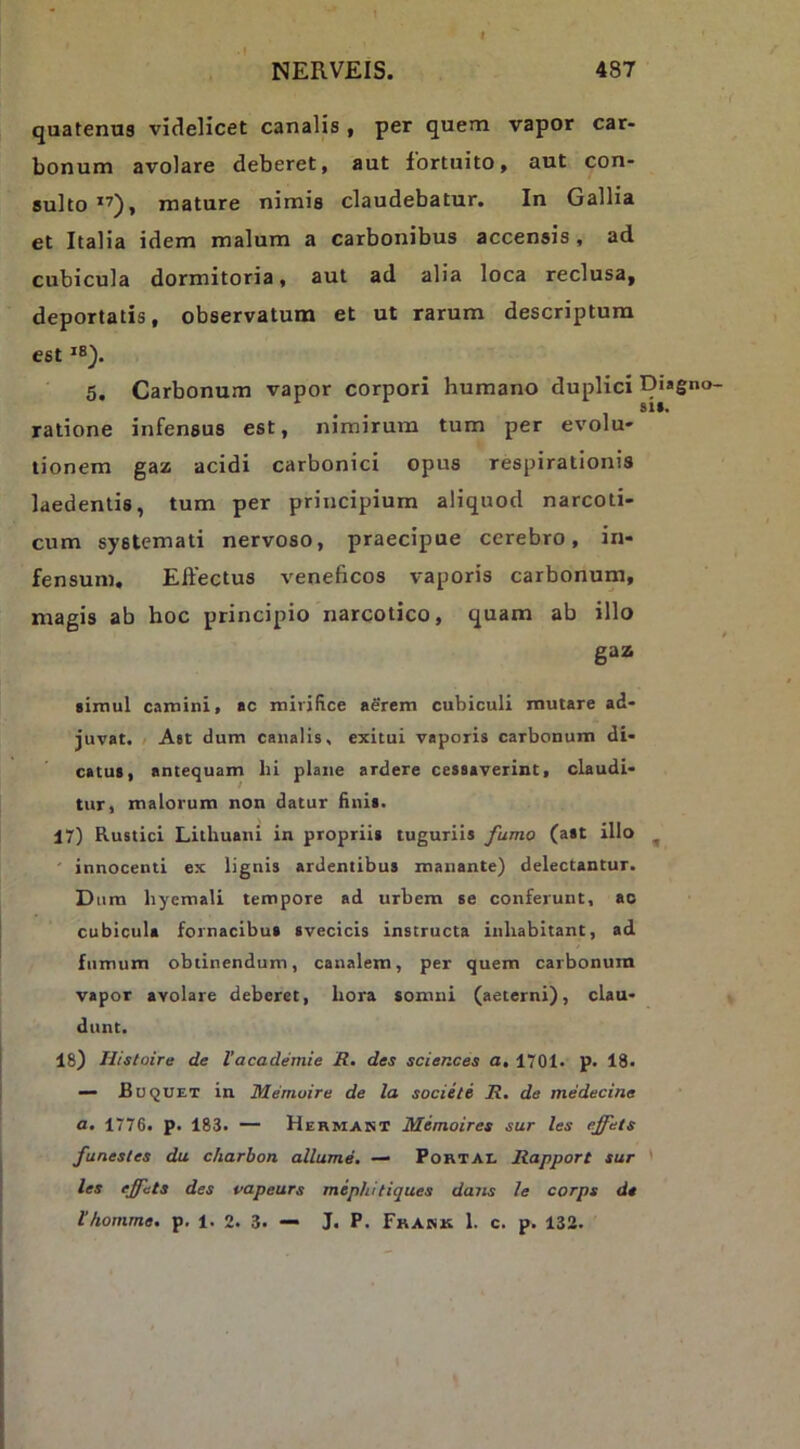 quatenus videlicet canalis , per quem vapor car- bonum avolare deberet, aut fortuito, aut con- sulto’’), mature nimis claudebatur. In Gallia et Italia idem malum a carbonibus accensis, ad cubicula dormitoria, aut ad alia loca reclusa, deportatis, observatum et ut rarum descriptura est 5. Carbonum vapor corpori humano duplici Diagno- 81». ratione infensus est, nimirum tum per evolu- tionem gaz acidi carbonici opus respirationis laedentis, tum per principium aliquod narcoti- cum systemati nervoso, praecipue cerebro, in- fensum. Effectus veneficos vaporis carbonum, magis ab hoc principio narcotico, quam ab illo gaz simul camini, ac mirifice aerem cubiculi mutare ad- juvat. / A«t dum canalis, exitui vaporis carbonum di- catu», antequam hi plane ardere cessaverint, claudi- tur, malorum non datur fini». 17) Rustici Lithuani in proprii» tugurii» farno (a»t illo ^ ' innocenti ex lignis ardentibus manante) delectantur. Dum byemali tempore ad urbem se conferunt, ao cubicula fornacibus svecicis instructa inhabitant, ad fumum obtinendum, canalem, per quem carbonum vapor avolare deberet, hora somni (aeterni), clau- dunt. 18) Histoire de Vacademie R, des Sciences a, 1701. p. 18* —• Buquet in Memoire de la sociile R. de medecine a, 1776. p. 183. — Hermakt Memoires sur les effets funesles du charbon allume. — Portae Rapport sur ' les effets des vapeurs miphitiques dans le corps de thonime. p. 1. 2. 3. — J. P. Fkank 1. c. p. 132.