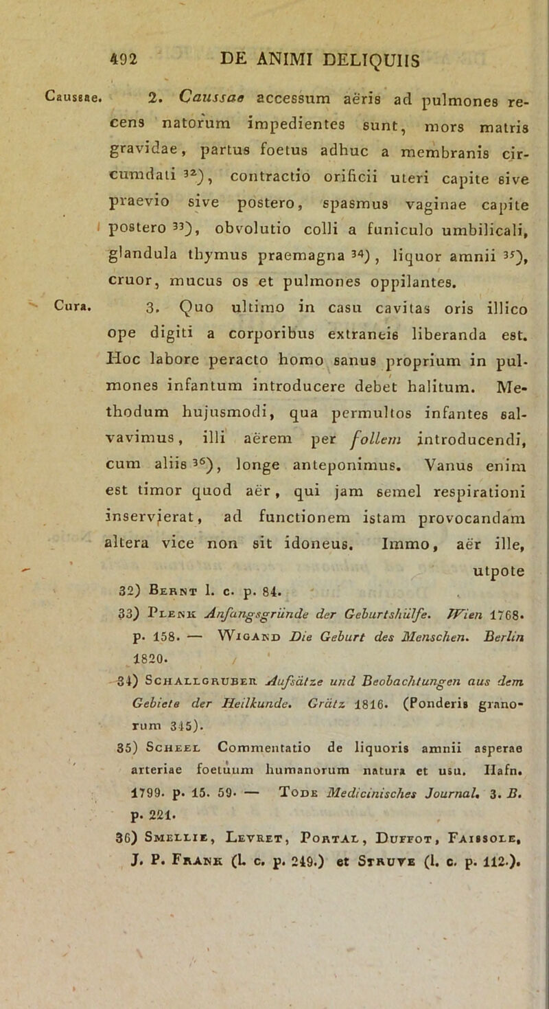 CausBne. I Cura, 492 DE ANIMI DELIQUIIS 2. Caussae accessum aeris ad pulmones re- cens natorum impedientes sunt, mors matris gravidae, partus foetus adhuc a membranis cir- cumdati 32.^, contractio orificii uteri capite sive praevio sive postero, spasmus vaginae capite postero 33^j obvolutio colli a funiculo umbilicali, glandula thymus praemagna 34^ , liquor amnii 3Q, eruor, mucus os et pulmones oppilantes. 3. Quo ultimo in casu cavitas oris illico ope digiti a corporibus extraneis liberanda est. Hoc labore peracto homo sanus proprium in pul- mones infantum introducere debet halitum. Me- thodum hujusmodi, qua permultos infantes sal- vavimus , illi aerem per folLem introducendi, cum aliis 36) j longe anteponimus. Vanus enim est timor quod aer, qui jam semel respirationi inservierat, ad functionem istam provocandam altera vice non sit idoneus. Immo, aer ille, utpote 32) Bebnt 1. c. p. 84. 33) Pi-ENii Anfangsgriinde der Geburtshiilfe. TVien 1768- p. 158. — WiGAKD Die Geburt des Menschen. Berlin 1820. 54) Schallgruber Aufsdlze und Beobachtungen aus dem. Gebiele der Heilkunde. Grdtz 1816. (Ponderis gr.mo- rum 345). 35) ScHEEL Commentatio de liquoris amnii asperae arteriae foeiuum humanorum natura et usu. Ilafn. 1799. p. 15. 59. — Tode Medicinisches Journal, 3. B. p. 221. 36) Smellie, Levret, PortAI,, Durror, Faissoee, J. P. Frank (L c. p. 249.) et Struve (l. c. p. 112.).