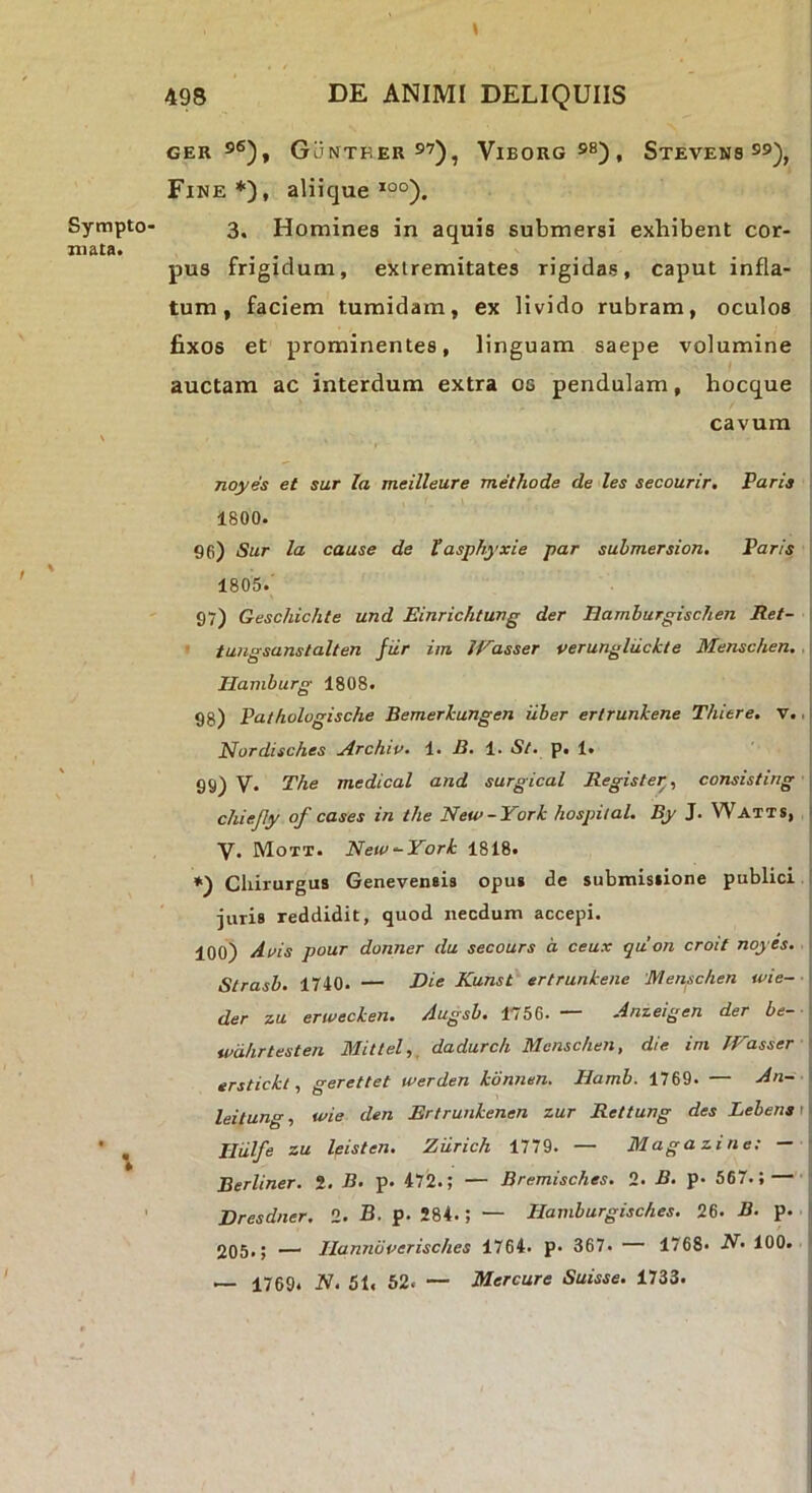GER GuNTEER 5’), ViBORG 5^) , StEVENS S5), Fine*), aliique *°°). 3. Homines in aquis submersi exhibent cor- > pus frigidum, extremitates rigidas, caput infla- tum, faciem tumidam, ex livido rubram, oculos i fixos et prominentes, linguam saepe volumine auctam ac interdum extra os pendulam, hocque cavum i noyes et sur la meilleure methode de les secourir, Paria 1800. 96) Sur la cause de Vasphyxie par submeraion, Paris I 1805.' 97) Geschichte und Einrichtung der Ramburgischen Ret- \ ■ tungsanstalten fiir im lEasser verungldckte Menschen. Ilamburg 1808. 98) Palhologische Bemerkungen iiber erlrunkene Thiere. v.. | Nordisches Archiv. 1. 1. 5/. p. 1. 99) V. The medical and surgical Regisfer, consisting chiejiy of cases in the New-York hospiial. By J. Watts, | V. Mott. New -York 1818. *) Chirurgus Genevensis opus de submissione publici : juris reddidit, quod necdum accepi. 100) Atfis pour donner du secours a ceux quon croit noyes. Slrasb. 1740. — Rie Kunst ertrunkene Menschen wie- der zu erwecken. Augsb. 1756. — Anzeigen der be- wdlirtesten Mittel,, dadurch Menschen, die im JVasser ■ erstickl, gerettet werden konnen. Hamb. 1769. — An- leitung, wie den Ertrunkenen zur Rettung des Lebena 11 Iliilfe zu leisten. Ziirich 1779. — Magazine: - Berliner. 2. B. p. 472.; — Bremisches. 2. B. p. 567.; — Dresdner, 2. B. p. 284.; — Hamburgisches. 26. B. p. 2Q5,5 — Ranndverisches 1764. p. 367. 1768. N. 100. — 1769. N. 51, 52. — Mercare Suisse. 1733.