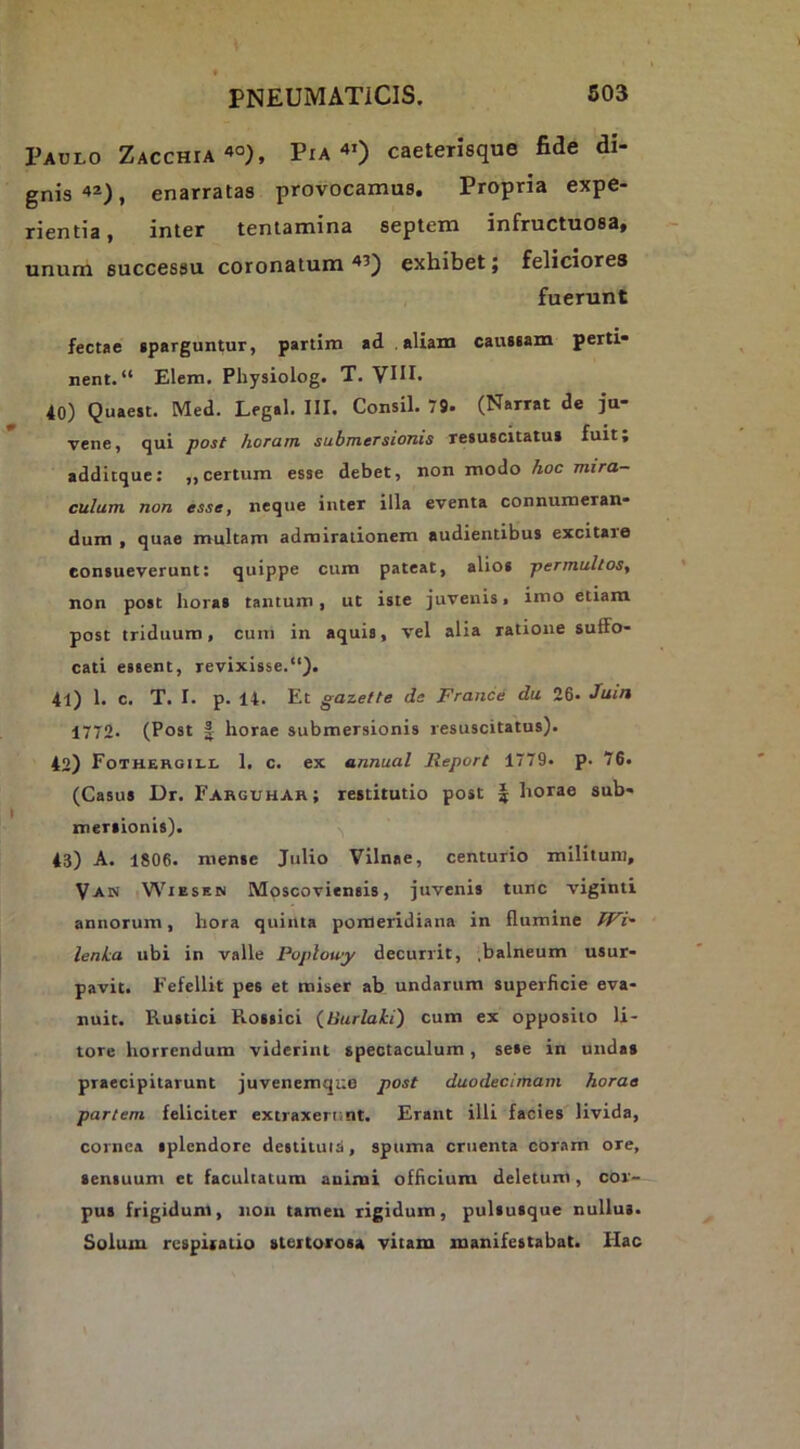 Paulo ZacchiaPiacaeterisque fide di- gnis 42), enarratas provocamus. Propria expe- rientia , inter tentamina septem infructuosa» unum successu coronatum 45) exhibet; feliciores fuerunt fect#e sparguntur, partim ad .aliam caussam perti- nent. “ Elem. Physiolog. T. VIU* 40) Quaest. Med. Legal. III. Consil, 79. (Narrat de ju- vene, qui post horam submersionis resuscitalus fuit, additque: ,,certum esse debet, non modo hoc mira- culam non esse, neque inter illa eventa connumeran- dum , quae multam admirationem audientibus excitare consueverunt: quippe cum pateat, alios permultos, non post horas tantum, ut iste juvenis, imo etiam post triduum, cum in aquis, vel alia ratione suffo- cati essent, revixisse.“). 41) 1. c. T. I. p. 14. Et gazette de France da 26- Juin 1772. (Post I horae submersionis resuscitatus). 42) Fotheroili. 1. c. ex annual Report 1779. p. 76. (Casus Dr. Fahguhar; restitutio post f horae sub- mersionis). 43) A. 1806. mense Julio Vilnae, centurio militum, Van (Wiesen Moscoviensis, juvenis tunc viginti annorum, hora quinta pomeridiana in flumine FFi* lenLa ubi in valle Poplouy decurrit, .balneum usur- pavit. Fefellit pes et miser ab undarum superficie eva- nuit. Rustici Rossici (Burlaki) cum ex opposito li- tore horrendum viderint spectaculum, sese in undas praecipitarunt juvenemquo post duodecimam horae partem feliciter extraxerunt. Erant illi facies livida, cornea splendore destituti, spuma cruenta coram ore, sensuum et facultatum auimi officium deletum, cor- pus frigidum, non tamen rigidum, pulsusque nullus. Solum respiratio steitorosa vitam manifestabat. Hac