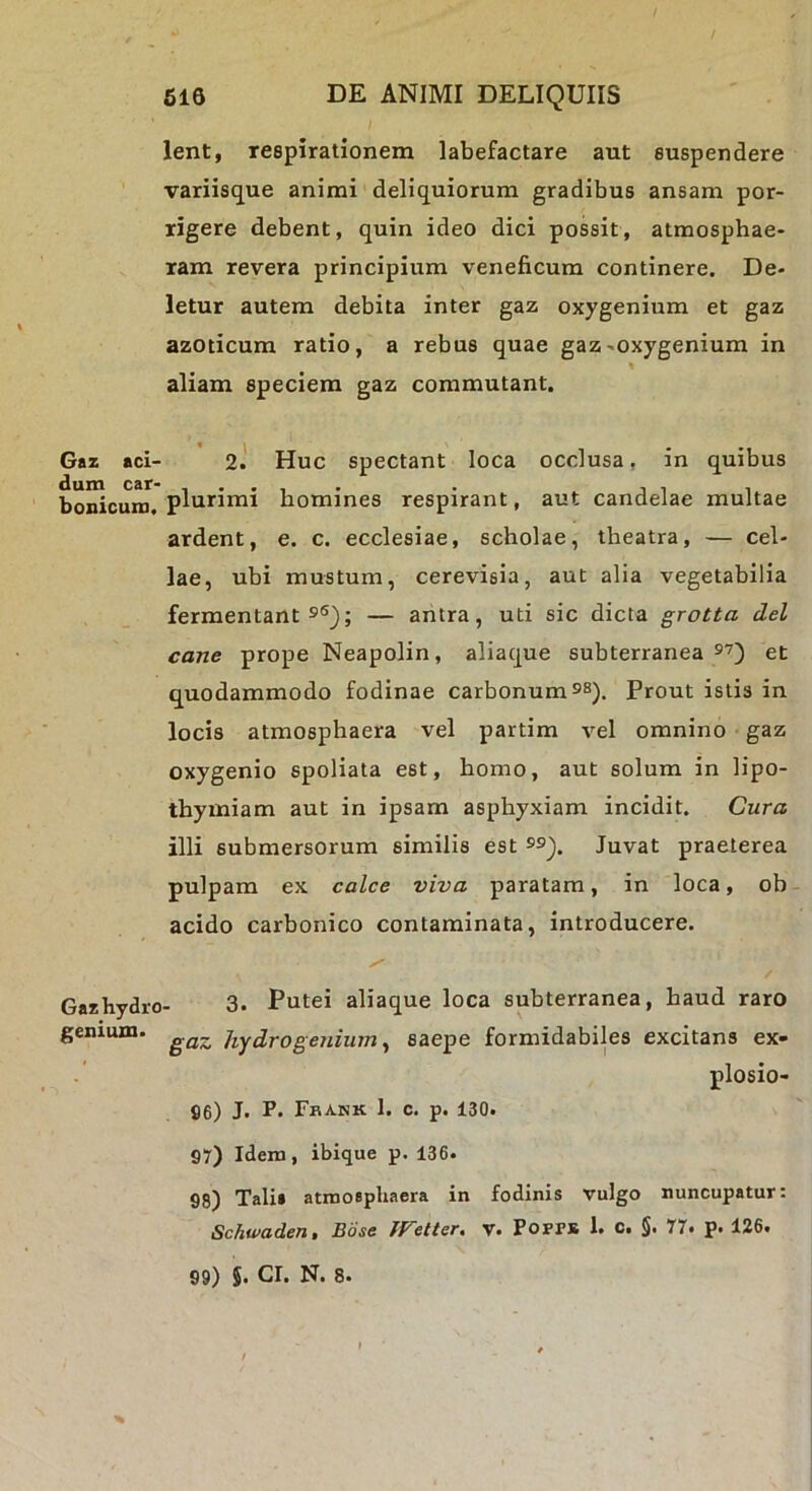 616 DE ANIMI DELIQUIIS / lent, respirationem labefactare aut suspendere variisque animi deliquiorum gradibus ansam por- rigere debent, quin ideo dici possit, atmosphae- ram revera principium veneficum continere. De- letur autem debita inter gaz oxygenium et gaz azoticum ratio, a rebus quae gaz ^oxygenium in aliam speciem gaz commutant. Gaz aci- 2.' Huc spectant loca occlusa, in quibus boreum, plurimi homines respirant, aut candelae multae ardent, e. c. ecclesiae, scholae, theatra, — cel- lae, ubi mustum, cerevisia, aut alia vegetabilia fermentantes^; — antra, uti sic dicta grotta dei cane prope Neapolin, aliaque subterranea et quodammodo fodinae carbonum e®). Prout istis in locis atmosphaera vel partim vel omnino • gaz oxygenio spoliata est, homo, aut solum in lipo- thymiam aut in ipsam asphyxiam incidit. Cura illi submersorum similis est ®e). Juvat praeterea pulpam ex calce viva paratam, in loca, ob- acido carbonico contaminata, introducere. Gazhydro- 3- Putei aliaque loca subterranea, haud raro genium. jiydrogenium ^ saepe formidabiles excitans ex- plosio- S6) J. P* Fkank 1. c. p. 130. 97) Idem, ibique p. 136- 98) Tali* atmosphaera in fodinis vulgo nuncupatur: Schwaden, Bose IFelter. v. PoFPB 1. c. §. 77. p. 126.