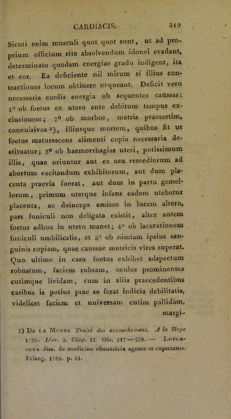 Siculi enim musculi quot quot eunt, ut ad pro-, prium officium rite absolvendum idonei evadant, determinato quodam energiae gradu indigent, ita et cor. Ea deficiente nil mirum si illius con- tractiones locum obtinere nequeant. Deficit vero necessaria cordis energia ob sequentes caussas: 1° ob foetus ex utero ante debitum tempus ex- clusionem ; 2° ob morbos, matris praesertim, convulsivos»), illiusque mortem, quibus fit ut foetus maturescens alimenti copia necessaria de- stituatur; 3® ob haemorrhagias uteri, potissimum illis, quae oriuntur aut ex usu remediorum ad abortum excitandum exhibitorum, aut dum pla- centa praevia fuerat, aut dum in partu gemel- lorum , primum uterque infans eadem utebatur placenta, ac deinceps emisso in lucem altero, pars funiculi non deligata existit, alter autem foetus adhuc in utero manet; 4° ob lacerationem funiculi umbilicalis, et 5° ob nimiam ipsius san- guinis copiam, quae caussae molricis vires superat. Quo ultimo in casu foetus exhibet adspectum robustum, faciem rubram, oculos prominentes cutimque lividam, cum in aliis praecedentibus casibus is potius prae se ferat indicia debilitatis, videlicet faciem et universam cutim pallidam, margi- 2) De t-A Motte Traite des accouchemtns, A la Ilaye 1720. Vvr. 3. Ctuap. VI. Obs. 217 — 228.— Lo»ch- GEUs dis(. de medicina obiutiicia ageuie et cxpeeUuie. Erlang. 178U. p- 31. (