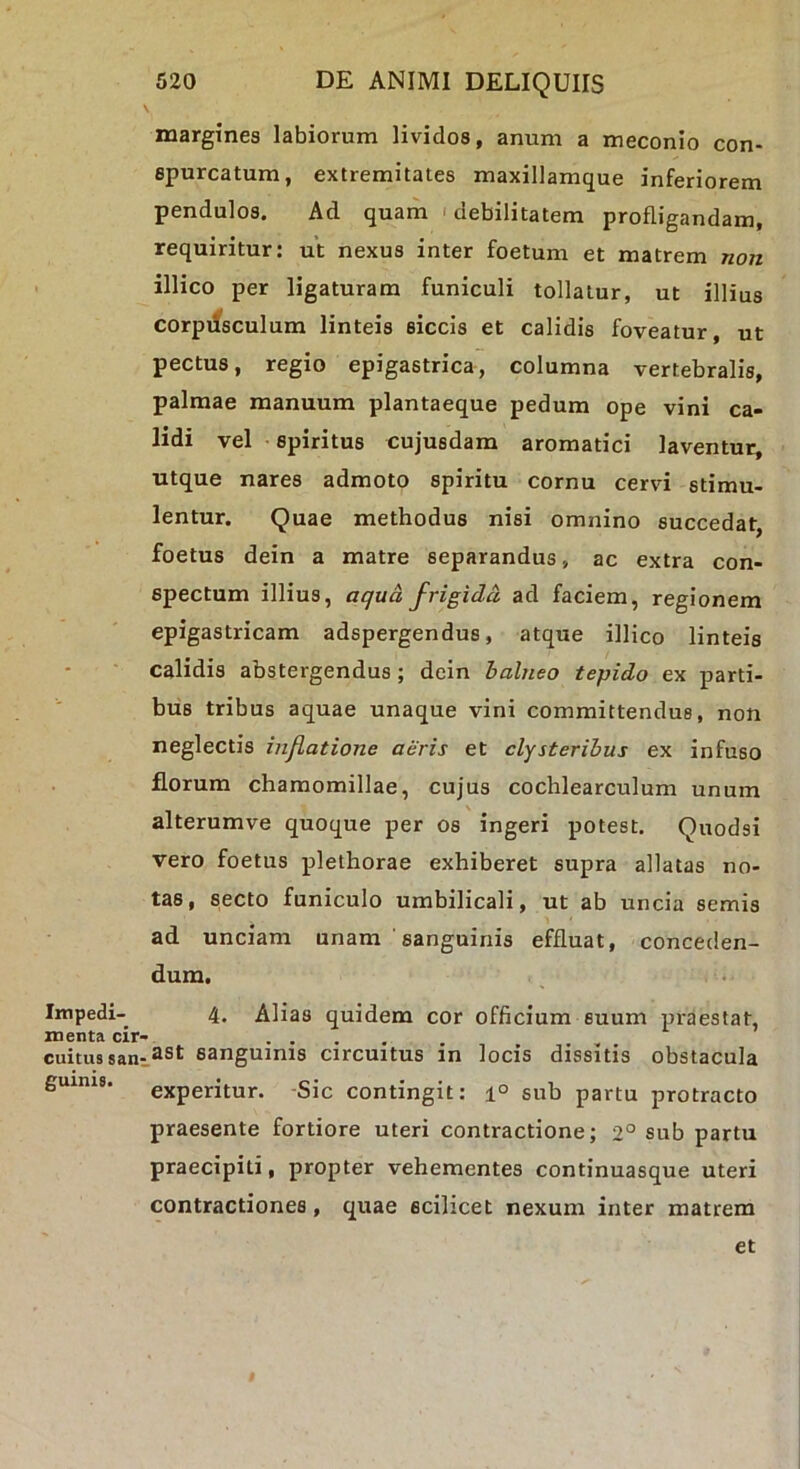 Impedi- menta cir- cuitus san: guinis. 520 DE ANIMI DELIQUIIS margines labiorum lividos, anum a meconio con- epurcatum, extremitates maxillamque inferiorem pendulos. Ad quam 'debilitatem profligandam, requiritur: ut nexus inter foetum et matrem non illico per ligaturam funiculi tollatur, ut illius corpusculum linteis siccis et calidis foveatur, ut pectus, regio epigastrica, columna vertebralis, palmae manuum plantaeque pedum ope vini ca- lidi vel spiritus cujusdam aromatici laventur, utque nares admoto spiritu cornu cervi stimu- lentur. Quae methodus nisi omnino succedat, foetus dein a matre separandus, ac extra con- spectum illius, aqua frigida ad faciem, regionem epigastricam adspergendus, atque illico linteis calidis abstergendus; dein halneo tepido ex parti- bus tribus aquae unaque vini committendus, non neglectis inflatione aeris et clysteribus ex infuso florum chamomillae, cujus cochlearculum unum alterumve quoque per os ingeri potest. Quodsi vero foetus plethorae exhiberet supra allatas no- tas, secto funiculo umbilicali, ut ab uncia semis ad unciam unam 'sanguinis effluat, conceden- dum. 4. Alias quidem cor officium suum praestat, ast sanguinis circuitus in locis dissitis obstacula experitur. -Sic contingit: i° sub partu protracto praesente fortiore uteri contractione; 2° sub partu praecipiti, propter vehementes continuasque uteri contractiones, quae scilicet nexum inter matrem et