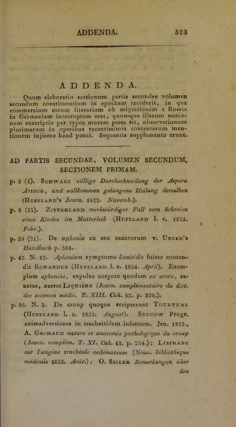 ADDENDA. Qnum elaboratio sectionum partis secundae volumen secundum constituentium in epocbam^ inciderit, in qua commercium meum literarium ob migrationem e RossLi in Germaniam interruptum erat, quumque illarum sectio- num exscriptio per typos moram passa ait, observationum plurimarum in operibus recentissimis contentarum men- tionem injicere baud potui. Sequentia supplemento erunt. AD PARTIS SECUNDAE, VOLUMEN SECUNDUM, SECTIONEM PRIMAM. P' 5 (4). ScHWARz vollige Durchschneidung der Aspera Arteria, und vollkommen gelungene Heilung dersalben (HurELAND’s Journ. 1822. Nouemb.), p. 8 (25). ZiTTERLAlSD merhwurdiger Fall vom Schreien eines Kindes im Mutterleib (Hufelamj 1. c. 1823. Febr.'). p. 39 (2l). De aphonia ex esu cancrorum v. Unzer’s Handbuch p. 566. p. 42. N. 12. Aphoniam symptoma lienitidis fuisse conten- dit RoNANDEa (Hufelakd 1. c. 1824. April), Exem- plum aphoniae, expulso corpore quodam ex utero, sa- natae, narrat LiquiebE {Jotirn. complimentuire du dict. des Sciences medie. T. XIII. Cah. 52. p. 320.). p. 86. N. 3. De croup quoque scripserunt Touhtuai. (Hufelakd 1. c. 1821. August'). Succow Progr. animadversiones in traclieitidem infantum. Jen. 1822., A. Grimaud nqture et anatomie pathologitjue du croup {Journ. complem. T. XI. Cah. 43. p. 234.); Lisfhanc sur Vangine tracheale oedemateuse {Nouv. bibliothi/que medicale 1823. Aotiti) i O. SeileR Bemerkungen iiber den I