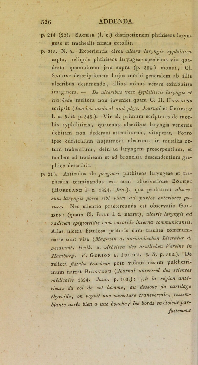 p. 214 (22). Sachse (1. c.) distinctionem phtliiseos laryn- geae et trachealis nimis extollit. p. 315. N. 5. Experientia circa ulcera laryngis syphilitica capta, reliquis phtliiseos laryngeae speciebus vix qua- drat: quamobrem jam supra (p. 354.) monui, Cl. Sachse descriptionem hujus morbi generalem ab illis ulceribus desumendo, illius minus veram exhibuisse imaginem. — De ulceribus vero syphiliticis laryngis et tracheae meliora non invenies quam C. IJ. Hawkins scripsit {^London medical and phys, Journal et Fhohiep 1. c. 5. B. p. 345-). Vir cl. primum scriptores de mor- bis syphiliticis, quatenus ulceribus laryngis venereis debitam non dederant attentionem, vituperat. Porro ipse curriculum hujusmodi ulcerum, in tonsillis or- tum trahentium, dein ad laryngem proserpentium, et tandem ad tracheam et ad bronchia descendentium gra- phice describit. p. 216. Articulus de prognosi phtliiseos laryngeae et tra- chealis terminandus esc cum observatione Boehri (Hueeeand 1. c. 1824. Jan.), qua probatur: absces- sum laryngis posse sibi piam ad paries exteriores pa- rare> Nec silentio praetereunda est observatio Gol- deni (quam Cl. Bele 1. c. narrat), ulceris laryngis ad radicem epiglottidis cum carotide interna communicantis. Alias ulcera fistulosa pectoris cum trachea communi- casse sunt visa (^Magazin d. ausldndischen Literatur d, £^esamnit. Deilk. u» ylrbeiten des drztlichen Veretns in O Hamburg. V. Gerson u. Juljus. 6. B. p. 503.). De relicta fistula tracheae post vulnus casum pulcherri- mum narrat Bienvenu {Journal unipersel des Sciences medicales 1824. Janp. p. 103.): la region ant6- rieure du coi de cet homme, au dessous da cartilage thyrdide, on poyoit une ouperture transversale ■, ressem- hlante asses bien d une bouche ; les bords en etoient par- faitement