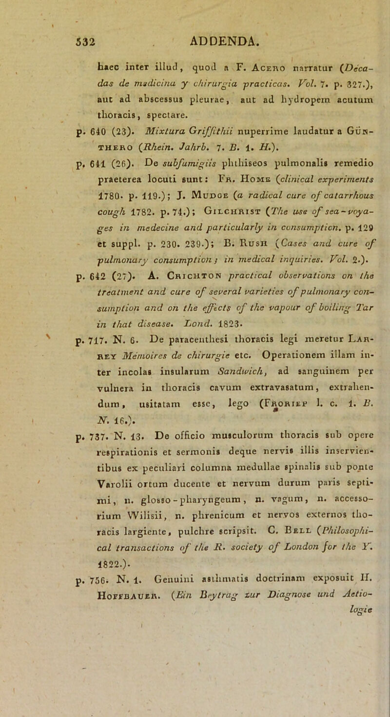 b«eo inter illud, quod a F. Acei\o narratur (^Deca- das de medicina y chirurgia practicas. Vol, 7. p. 327.)> aut ad abscessus pleurae, aut ad hydropem acutum thoracis, spectare. p. 640 (23). Mixtura Griffithii nuperrime laudatur a Giiis- THEHO (Rhein. Jahrb. 7. B. 1. H.), p. 641 (26). De suhfumigiis pluhiseos pulmonalis remedio praeterea locuti sunt: Fr. Home (clinical experimenta 1780. p. 119.); J. Mudoe (a radical cure of catarrhous cough 1782. p. 74.); Gilchrist {The use of sea-voya- ges in medecine and particularly in consumpticn. p. 129 et suppi, p. 230. 239.); B. Rusil {Cases and cure of pulmonary consumption y in medical inquiries. Vol. 2.). p. 642 (27). A. Crichton practical ohservations on the treatment and cure of seoeral varieties of pulmonary con- sumption and on the efficts of the vapour of hoiling Tar in that disease. Lond. 1823. p. 717. N. 6. De paraceiithesi thoracis legi meretur Lar- REY Memoires de chirurgie etc. Operationem illam in- ter incolas insularum Sandwich, ad sanguinem per vulnera in thoracis cavum extravasatum, extrahen- dum, usitatam esse, lego (Frohier 1. c. 1. B. N. 16.). p. 737. N. 13. De officio musculorum thoracis sub opere respirationis et sermonis deque nervis illis inservien- tibus ex peculiari columna medullae spinalis sub ponte Varolii ortum ducente et nervum durum paris septi- mi, n. glosso - pharyngeum, n. vagum, n. accesso- . rium Wilisii, n. phrenicum et nervos externos tho- racis largiente, pulchre scripsit. C. Bell (Philosophi- cal transactione of the R. society of London for the Fi 1822.). p. 756i N. 1. Genuini asthmatis doctrinam exposuit H. Hoeebaubh. {Bin Btytrag zur Diagnose und Aetio- logie