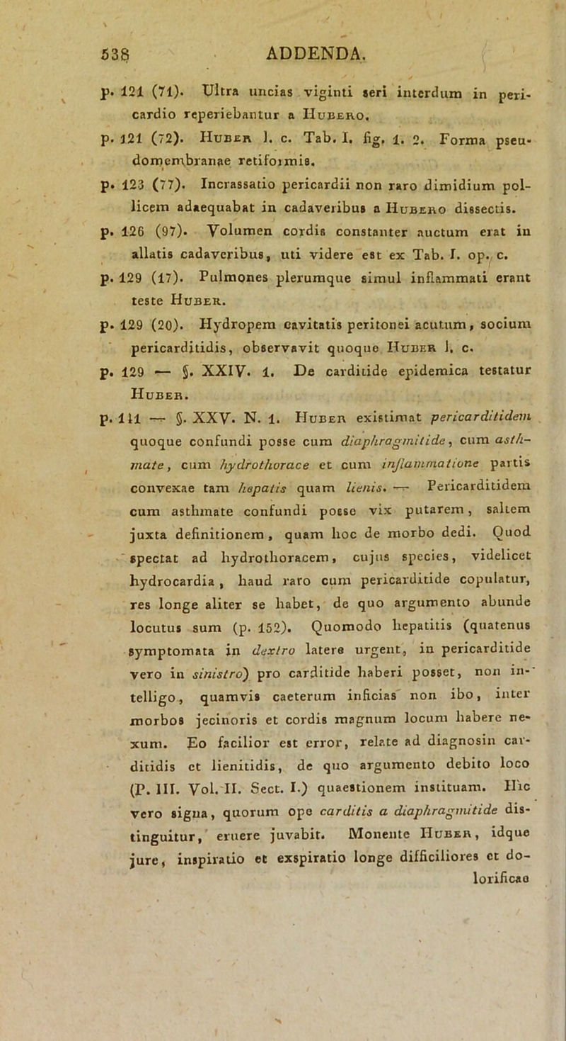 p. 121 (71). Ultra uncias viginti seri interdum in peri- cardio reperiebantur a I-Iubero. p. 121 (72). Huber 1. c. Tab. I, fig, i. o. Forma pseu- domentbranae retifoimis. p. 123 (77). Incrassatio pericardii non raro dimidium pol- licem adaequabat in cadaveribus a Hubeho dissectis, p. 126 (97). Volumen cordis constanter auctum erat in allatis cadaveribus, uti videre est ex Tab. I. op. c. p. 129 (17). Pulmones plerumque simul inflammati erant teste Huber. p. 129 (20). Hydropem cavitatis peritonei acutum, socium pericarditidis, observavit quoquo Huber 1, c. p. 129 — §. XXIV. 1. De carditide epidemica testatur Huber. p. 111 —5. XXV. N. 1. Huber existimat pericarditidem quoque confundi posse cum diaphragmitide, cum. asth- mate, cum hydrothorace et cum injiammatione partis convexae tam hepatis quam lienis. Pericarditidem cum asthmate confundi posse vix putarem, saltem juxta deflnitioncm, quam hoc de morbo dedi. Quod spectat ad hydrothoracem, cujus species, videlicet hydrocardia, haud raro cum pericarditide copulatur, res longe aliter se habet, de quo argumento abunde locutus sum (p. 152). Quomodo hepatitis (quatenus symptomata in dextro latere urgent, in pericarditide vero in sinistro') pro carditide haberi posset, non in- telligo, quamvis caeterum inficias non ibo, inter morbos jecinoris et cordis magnum locum habere ne- xum. Eo facilior est error, relate ad diagnosin car- ditidis et lienitidis, de quo argumento debito loco (P. III. Vol. II. Sect. I.) quaestionem instituam. Hic vero signa, quorum ope carditis a diaphragmitide dis- tinguitur, eruere juvabit. Monente Huber, idque jure, inspiratio et exspiratio longe difficiliores ct do- lorificao