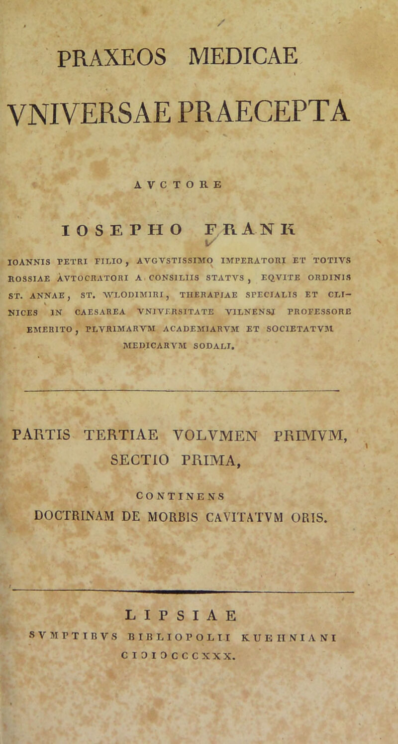 / PRAXEOS MEDICAE i VNIVERSAE PRAECEPTA r ' . f A V C T O R E IOSEPHO FRANK \/ IOANNIS PETRI FILIO , AVGYSTISSIMO IMPERATORI ET TOTIVS ROSSIAE AVTOCRATORI A CONSILIIS STATVS , EQVITE ORDINIS ST. ANNAE, ST. 'WLODIMIRI, THERAPIAE SPECIALIS ET CLI- \ NICES IN CAESAREA YN1VERSITATE V1LNENSI PROFESSORE EMERITO , PLVR1MARYM ACADEMIARVM ET SOCIETATVM MEDICARVM SODALI. PAFiTIS TERTIAE VOLVMEN PRIMVM, SECTIO PRIMA, CONTINENS DOCTRINAM DE MORBIS CAVITATVM ORIS. LIPSIAE SVMPTIBVS BIIiLIOPOLII KUEIINIANI CI0I3CCCXXX.