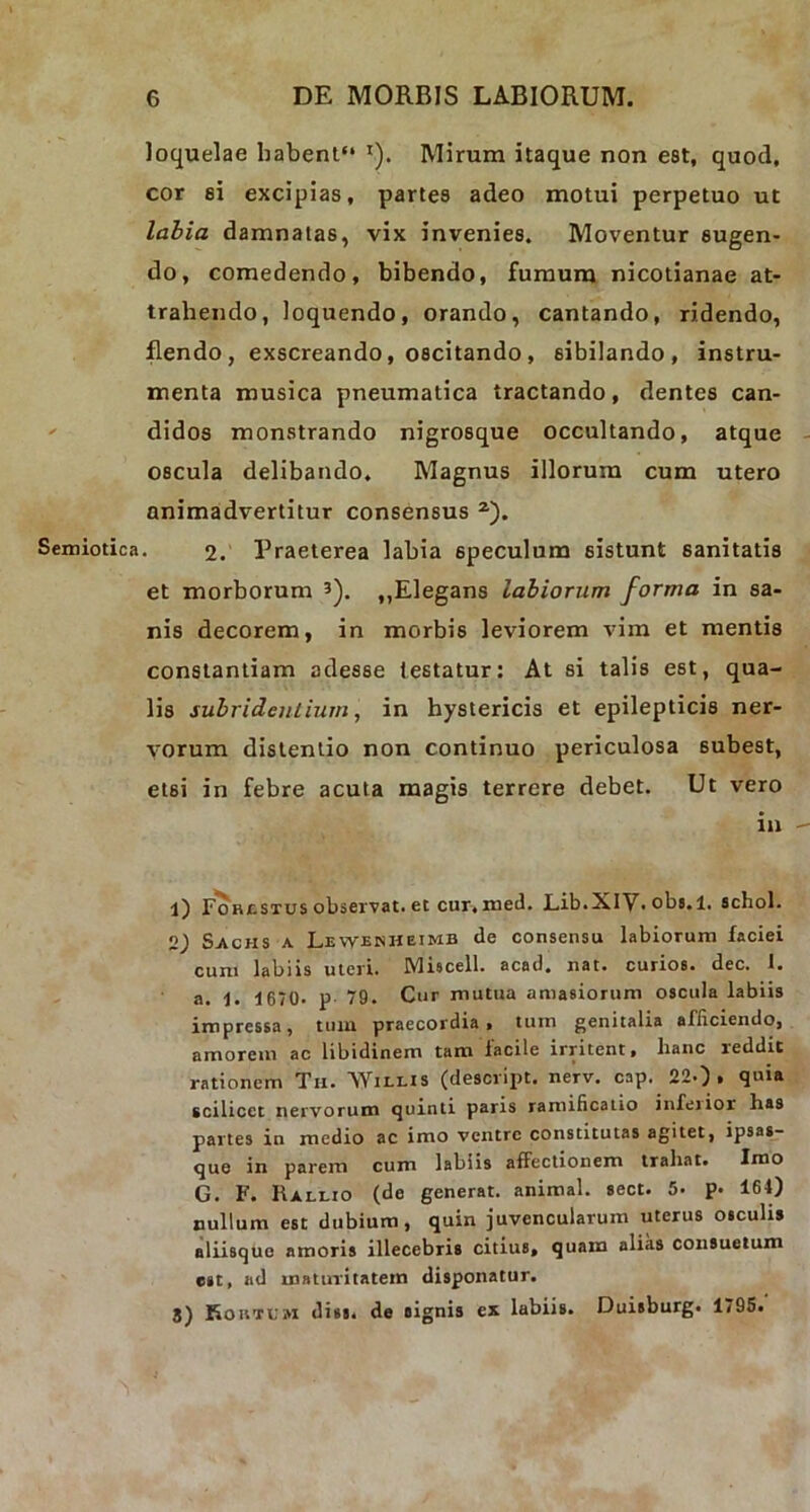 loquelae habent'* '). Mirum itaque non est, quod, cor si excipias, partes adeo motui perpetuo ut labia damnatas, vix invenies. Moventur sugen- do, comedendo, bibendo, fumum nicotianae at- trahendo, loquendo, orando, cantando, ridendo, flendo , exscreando, oscitando, sibilando, instru- menta musica pneumatica tractando, dentes can- didos monstrando nigrosque occultando, atque oscula delibando. Magnus illorum cum utero animadvertitur consensus l) 2 3). Semiotica. 2. Praeterea labia speculum sistunt sanitatis et morborum ?). „Elegans labiorum forma in sa- nis decorem, in morbis leviorem vim et mentis constantiam adesse testatur: At si talis est, qua- lis subridentium, in hystericis et epilepticis ner- vorum distentio non continuo periculosa 6ubest, etsi in febre acuta magis terrere debet. Ut vero in l) Forcstus observat, et cur, med. Lib.XIV* obs.l. schol. 2.) Sachs a Lewenheimb de consensu labiorum faciei cum labiis uteri. Miscell. acad. nat. curios. dec. 1. a. 1. i 670. p 79. Cur mutua amasiorum oscula labiis impressa, tuin praecordia, tum genitalia afficiendo, amorem ac libidinem tam facile irritent, lianc reddic rationem Th. 'Wili.is (descript. nerv. cap. 22-), quia scilicet nervorum quinti paris ramificatio infeiior has partes in medio ac imo ventre constitutas agitet, ipsas- que in parem cum labiis affectionem trahat. Imo G. F. Rallio (de generat, animal, sect. 5. p- 164) nullum est dubium, quin juvencularum uterus osculis aliisque amoris illecebris citius, quam alias consuetum est, ad maturitatem disponatur. 3) Koutum diss. de signis ex labiiB. Duisburg. 1795.