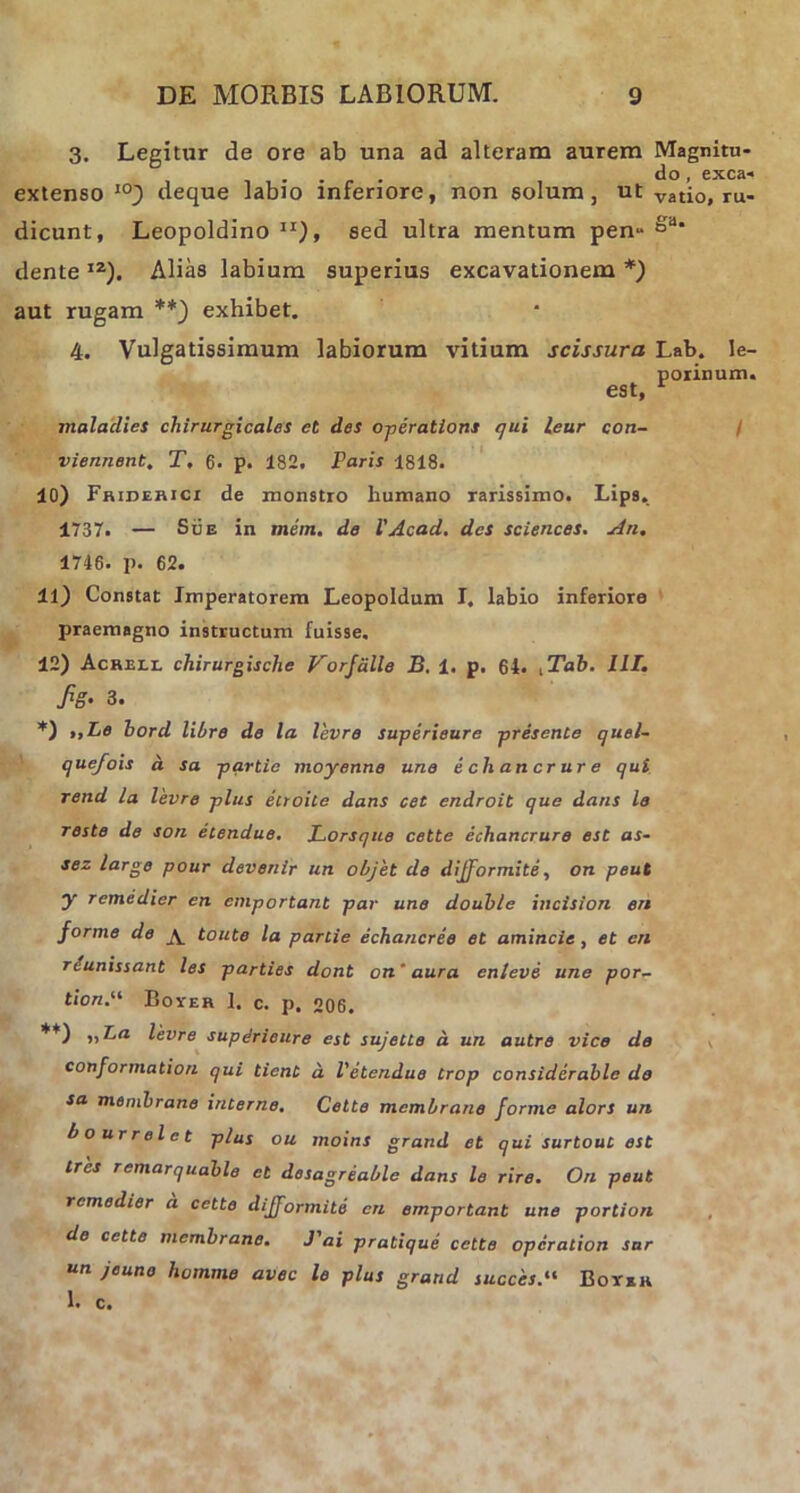 3. Legitur de ore ab una ad alteram aurem Magnitu- extenso 10) deque labio inferiore, non solum, ut vati0, ru- dicunt, Leopoldino ir)> sed ultra mentum pen» dente IZ). Alias labium superius excavationem *) aut rugam **) exhibet. 4. Vulgatissimum labiorum vitium scissura Lab. Ie- est, ponnum. maladies chirurgicales et des operatioris qui leur con- viennent. T. 6. p. 182. Paris 1818. 10) Friderici de monstro humano rarissimo. Lips. 1737. — Sue in mem. de 1'Acad. des Sciences. An. 1746. p. 62. 11) Constat Imperatorem Leopoldum I. labio inferiore praemagno instructum fuisse, 12) Acheli, chirurgische Vorfdlle B. 1. p. 64. iTab. IIT. fig’ 3. *) t.Lo bord libro de la levre superieure presente quel- quefois a sa partie moyenne une e cli an crure qui rend la levre plus etroite dans cet endroit que dans le reste de son etendue. Lorsque cette echancrure est as- sez large pour devenir un objet de dijformite, on peut y remedier en emportant par une double incision en forme de ^ toute la partie echancree et amincie, et en rcunissant les parties dont on' aura enleve une por- tioni Boyer 1, c. p. 206. **) levre supdrieure est sujette d un autre vice de conformation qui tient d V etendue trop considerable do sa membrano interne. Cette membrano forme alors un bourrelct plus ou moins grand et qui surtout est tres remarquable et desagreable dans le rire. On peut remedier d cette dijformite en emportant une portion de cette membrano. J'ai pratique cette operation sar un jeuno homme avec le plus grand succisi Boyer 1. c.