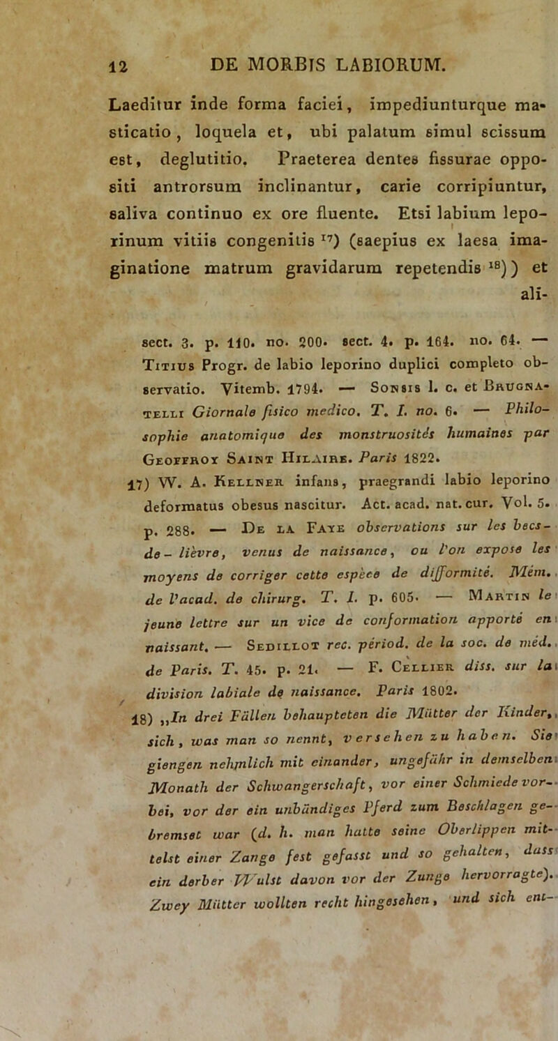 Laeditur inde forma faciei, impediunturque ma- sticatio , loquela et, ubi palatum simul scissum est, deglutitio. Praeterea dentes fissurae oppo- siti antrorsum inclinantur, carie corripiuntur, saliva continuo ex ore fluente. Etsi labium lepo- rinum vitiis congenitis I7) (saepius ex laesa ima- ginatione matrum gravidarum repetendis18)) et ali- scct. 3. p. 110. no. 200. sect. 4. p. 164. no. 64. — Titius Progr. de labio leporino duplici completo ob- servatio. Vitemb. 1794. — Sonsis 1. c. et Brugna- telli Giornale fisico medico. T. I. no. 6« — Philo- sophie anatomiquo des monstruositds humaines par Geoferoi Saint IIilaire. Paris 1822. 17) W. A. Keilker infans, praegrandi labio leporino deformatus obesus nascitur. Act. acad. nat. cur. V°b 5. p< 288« — De ea Fave obscrvations sur les becs- de - lievre, venus de naissance, ou l'on expose les moyens de corriger cette espeee de dijjormite. Hiem, de Vacad. de chirurg. T. I. p. 605. — Martin le jeune lettre sur un vice de conformation apporte en naissant. — Sedielot rec. period. de la soc. de med. de Paris. T. 45. p. 21. — F. Cellier diss. sur la\ division labiale de naissance. Paris 1802. 18) „In drei Fcillen beliauptcten die Jlliitter der Ixinder,, sich , was man so nennt, verseh.cn zu haben. Sie giengen nch/nlich mit cinander> ungejuhr in demselben JMonath der Schwangerschaft, vor einer Schmiedevor- bei, vor der ein unbundiges Pferd zum Beschlagen ge- bremset war (d. h. man hatte seine Oberlippen mit- telst einer Zango fest gefassC. und so gelialten, dass ein derber J4'ulst davon vor der Zunge liervorragte). Zvoey Miitter wollten recht hingesehen, und sich eni-