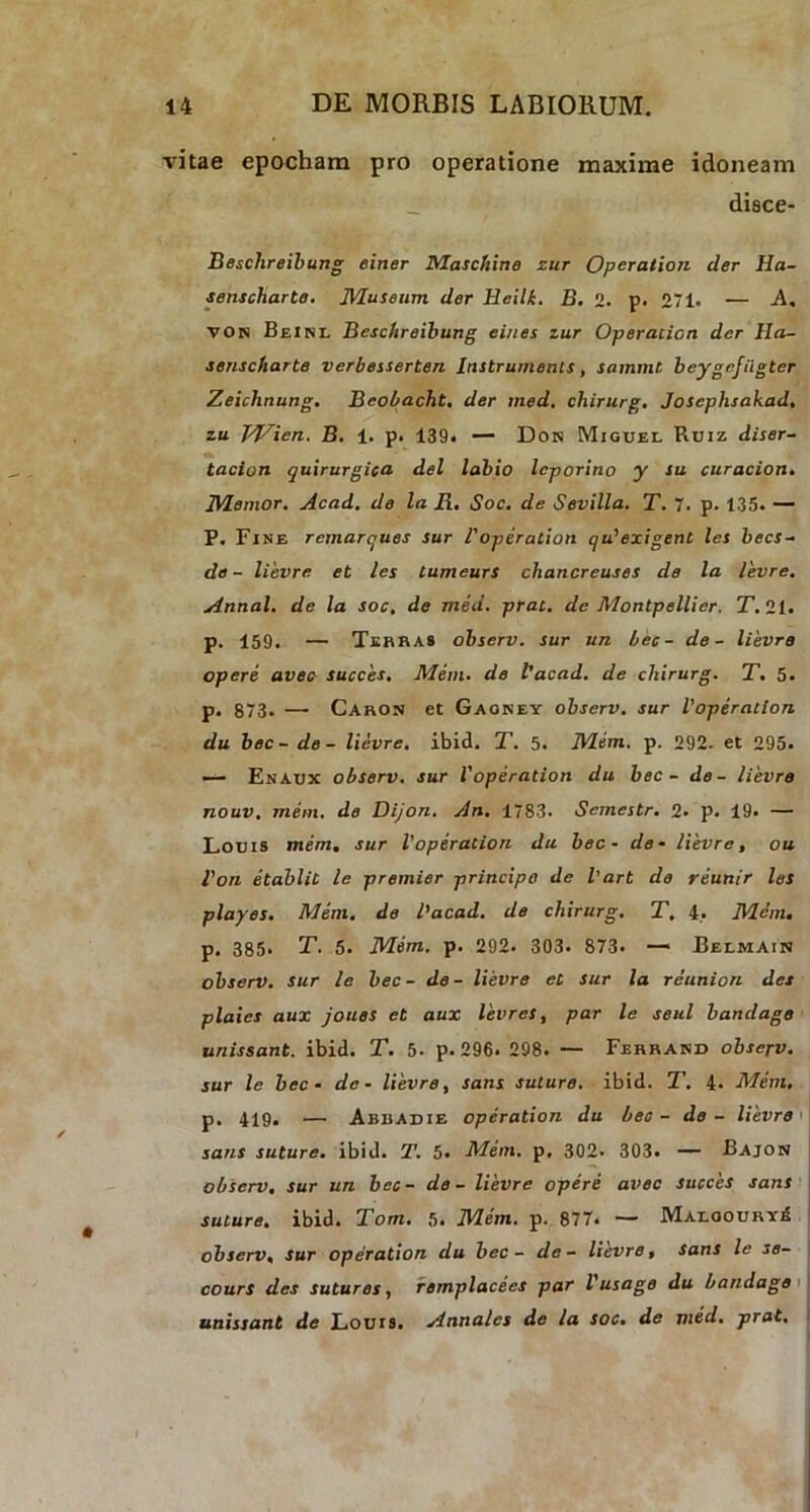 vitae epocham pro operatione maxime idoneam disce- Besclireibung einer Maschine zur Operatiori der Ha- senscharte. Museum der Heili. B. 2. p. 271- — -A. VON Beinl Beschreibung eines zur Operatiori der Ha- senscharte verbesserten Instruments, sarnmt bcygefiigter Zeichnung. Beobacht. der med. chirurg. Josephsakad, zu IVien. B. 1. p. 139* — Dow Miguel Ruiz diser- tacion quirurgica dei labio leporino y su curacion. Memor. Acad. de la Ii. Soc. de Sevilla. T. 7. p. 135. — P. Fine remarques sur 1'operation qu' exigent les becs- de - lievre et les tumeurs chancreuses de la levre. Annal. de la soc. de med. prat. de Montpellier. T. 21. p. 159. — Terras observ. sur un Lee- de- lievre opere avec succes, Mem. de l’acad. de chirurg. T. 5. p. 873. — Caron et Gaoney observ. sur 1'operation du bec-de- lievre. ibid. T. 5. Mem. p. 292. et 295. — En Aux observ. sur 1'operation du bec - de- lievre riouv. mem. de Dijon. An. 1783. Semestr. 2- p. 19« — L.oms mem, sur 1'operation du bec - de- lievre, ou Von etablit le premier principe de l'art de reunir les playes. Mem. de l’acad. de chirurg, T, 4. Mem, p. 385* T. 5. Mem.. p. 292. 303. 873. — Belmain observ. sur le bec- de- lievre et sur la reunion des plaies aux joues et aux levres, par le seul bandage unissant. ibid. T. 5. p. 296. 298. — Ferrand observ. sur le bec- de - lievre, sans suture, ibid. T. 4. Mem. p. 419. — Abbadie operation du bec - de - lievre sans suture, ibid. T. 5« Mem. p, 302- 303. — Bajon observ. sur un bec- de - lievre opere avec succes sans suture, ibid. Tom. 5. Mem. p. 877. — MaloouryA observ, sur operation du bec - de- lievre, Sans le se- cours des sutures, remplacecs par Vusage du bandage unissant de Louis. Annales de la soc. de med. prat.