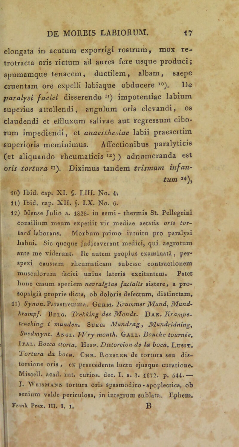 elongata in acatum exporrigi rostrum, mox re- trotracta oris rictum ad aures fere usque produci; spumamque tenacem, ductilem, albam, saepe cruentam ore expelli labiaque obducere 10). De paralysi faciei disserendo ri) impotentiae labium superius attollendi, angulum oris elevandi, os claudendi et effluxum salivae aut regressum cibo- rum impediendi, et anaesthesiae labii praesertim superioris meminimus. Affectionibus paralyticis (et aliquando rheumaticis12)) aannmeranda est oris tortura *3). Diximus tandem trismum infan- tum *«), 10) Ibid. cap. XI. §. LIII. No. 4v 11) Ibid. cap. XII. §. LX. No. 6. 12) Mense Julio a. 1828- in semi - thermis St. Pellegrini Consilium meum expetiit vir mediae aetatis oris tor- tura laborans. Morbum primo- intuitu pro paralysi liabui. Sic quoque judicaverant medici, qui aegrotum ante me viderunt. Re autem propius examinata , per- spexi caussam rheumaticam subesse contractionem musculorum faciei unius lateris excitantem. Patet hunc casum speciem nevralgiae facialis sistere, a pro- sopalgia proprie dicta, ob doloris defectum, distinctam. 13) Synon. Parastremma. Gehm. Krummer Mund, Mund- krampf. Belo. Trekking des Monds. Dan. Krampe- traeking i munden, Suec. Mundrag, JVLundridning, Snedmynt. Anol. TVry mouth. Gall. Bouc/ie tournee, Ital. Bocca storta. IIisp. Distorcion de la boca. Lusit. 'I ortura da boca. Chr. Roesler de tortura seu dis- torsione oris, ex praecedente luctu ejusque curatione. Miscell. acad. nat. curios. dec. I. a. 3. 1672. p. 544.— J. Weismann tortura oris spasmodico - apoplectica, ob senium valde periculosa, in integrum sublata. Ephem. Frnnk Prax. HI, I. 1. B