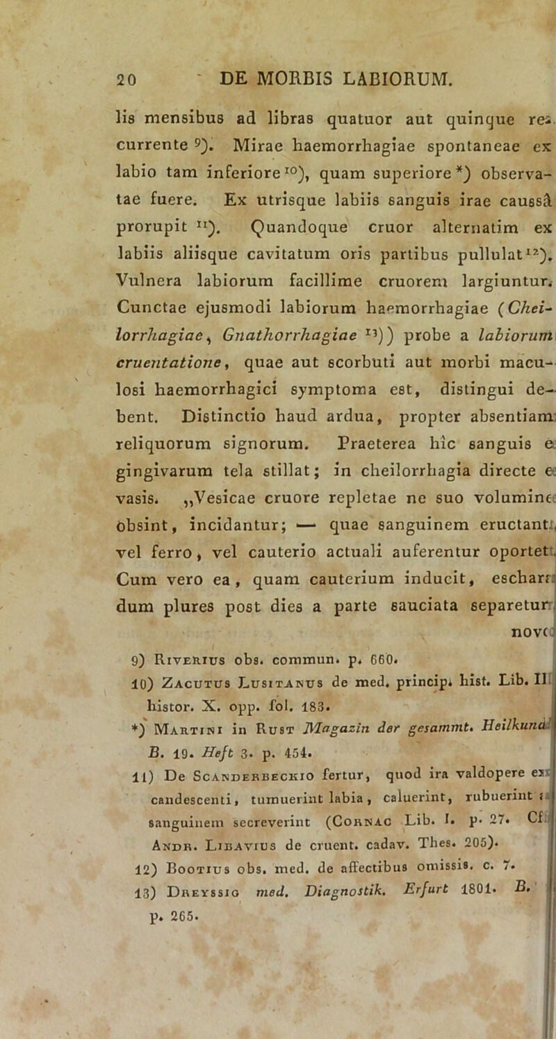 lis mensibus ad libras quatuor aut quinque rei. currente 9). Mirae haemorrhagiae spontaneae ex labio tam inferiore10), quam superiore*) observa- tae fuere. Ex utrisque labiis sanguis irae caussS. prorupit n). Quandoque eruor alternatim ex labiis aliisque cavitatum oris partibus pullulat12). Vulnera labiorum facillime cruorem largiuntur. Cunctae ejusmodi labiorum haemorrhagiae (Chei- lorrhagiae, Gnathorrhagiae I5)) probe a labiorum cruentatione, quae aut scorbuti aut morbi macu- losi haemorrhagici symptoma est, distingui de- bent. Distinctio haud ardua, propter absentiam: reliquorum signorum. Praeterea hic sanguis e gingivarum tela stillat; in cheilorrhagia directe e: vasis. „Vesicae cruore repletae ne suo volumine obsint, incidantur; — quae sanguinem eructant.., vel ferro, vel cauterio actuali auferentur oportet. Cum vero ea, quam cauterium inducit, esebarr: dum plures post dies a parte sauciata separetur: nove 9) Riverius obs. commun. p. 660. 10) Zacutus Lusitanus de med, princip» hist. Lib. 11 histor. X. opp. fol. 183. *) Martini in Rust JMagazin der gesammt. Heilkund B. 19. Hejt 3. p. 454. 11) De Scanderbeckio fertur, quod ira valdopere ei candescenti, tumuerint labia , caluerint, rubuerint t sanguinem secreverint (Cornac Lib. L p- 27. Cf Andr. Libavius de eruent, cadav. Thes. 205). 12) Bootius obs. med. de affectibus omissis, c. 7. 13) Dreyssio med. Diagnostik. Erfurt 1801. B.