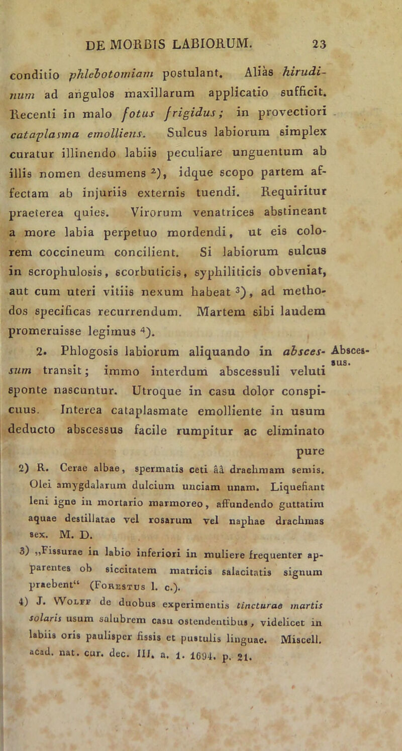 conditio phlebotomiam postulant. Alias hirudi- num ad angulos maxillarum applicatio sufficit. Recenti in malo fotus frigidus; in provectiori cataplasma emolliens. Sulcus labiorum simplex curatur illinendo labiis peculiare unguentum ab illis nomen desumens 2), idque scopo partem af- fectam ab injuriis externis tuendi. Requiritur praeterea quies. Virorum venatrices abstineant a more labia perpetuo mordendi, ut eis colo- rem coccineum concilient. Si labiorum sulcus in scrophulosis, scorbuticis, syphiliticis obveniat, aut cum uteri vitiis nexum habeat3), ad metho- dos specificas recurrendum. Martem sibi laudem promeruisse legimus 4). 2. Phlogosis labiorum aliquando in absces- Absces- surn transit; immo interdum abscessuli veluti sponte nascuntur. Utroque in casu dolor conspi- cuus. Interea cataplasmate emolliente in usum deducto abscessus facile rumpitur ac eliminato pure 2) R. Cerae albae, spermatis ceti al draelimam seniis. Olei amygdalarum dulcium uuciam unam. Liquefiant leni igne in mortario marmoreo, affundendo guttatim aquae destillatae vel rosarum vel napbae drachmas sex. M. D. 3) ,,Fissurae in labio inferiori in muliere frequenter ap- parentes ob siccitatem matricis salacitatis signum praebent11 (Forestus 1. c.). 4) J. Wolff de duobus experimentis tincturae martis solaris usum salubrem casu ostendentibus, videlicet in labiis oris paulisper fissis et pustulis linguae. Miscell. acad. nat. cur. dec. III. a. i. 1694. p. «i.