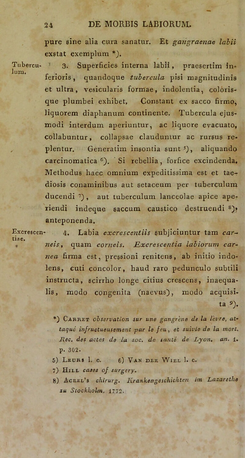 Tubercu- lum. Excrescen tiae. pure eine alia cura sanatur. Et gangraenae labii exstat exemplum *). 3. Superficies interna labii, praesertim in- ferioris , quandoque tubercula pisi magnitudinis et ultra, vesicularis formae, indolentia, coloris- que plumbei exhibet, Constant ex sacco firmo, liquorem diaphanum continente. Tubercula ejus- modi interdum aperiuntur, ac liquore evacuato, collabuntur, collapsae clauduntur ac rursus re- plentur. Generatim insontia sunt 5), aliquando carcinomatica 6). Si rebellia, forfice excindenda. Methodus haec omnium expeditissima est et tae- diosis conaminibus aut setaceum per tuberculum ducendi 7) , aut tuberculum lanceolae apice ape- riendi indeque saccum caustico destruendi 8)» anteponenda. 4. Labia excrescentiis subjiciuntur tam cnr- neis, quam corneis. Rxcrcscontia labiorum car- nea firma est, pressioni renitens, ab initio indo- lens, cuti concolor, haud raro pedunculo subtili instructa, scirrho longe citius crescens, inaequa- lis, modo congenita (naevus), modo acquisi- ta s>). Carret observation sur une gangrene de la levre, at- taque infructueusement -par le feu, et suivie de la inort. Jlec, des actcs do la soc. do tante de Lyon. an. 1. p. 302. 5) Leur» 1. c. 6) Van der Wiel 1. c. 7) Hiel cases of surgery. 8) Acuei/s chirurg. Krankengeschichten im Lazarethe zu Stockholm. 1772.