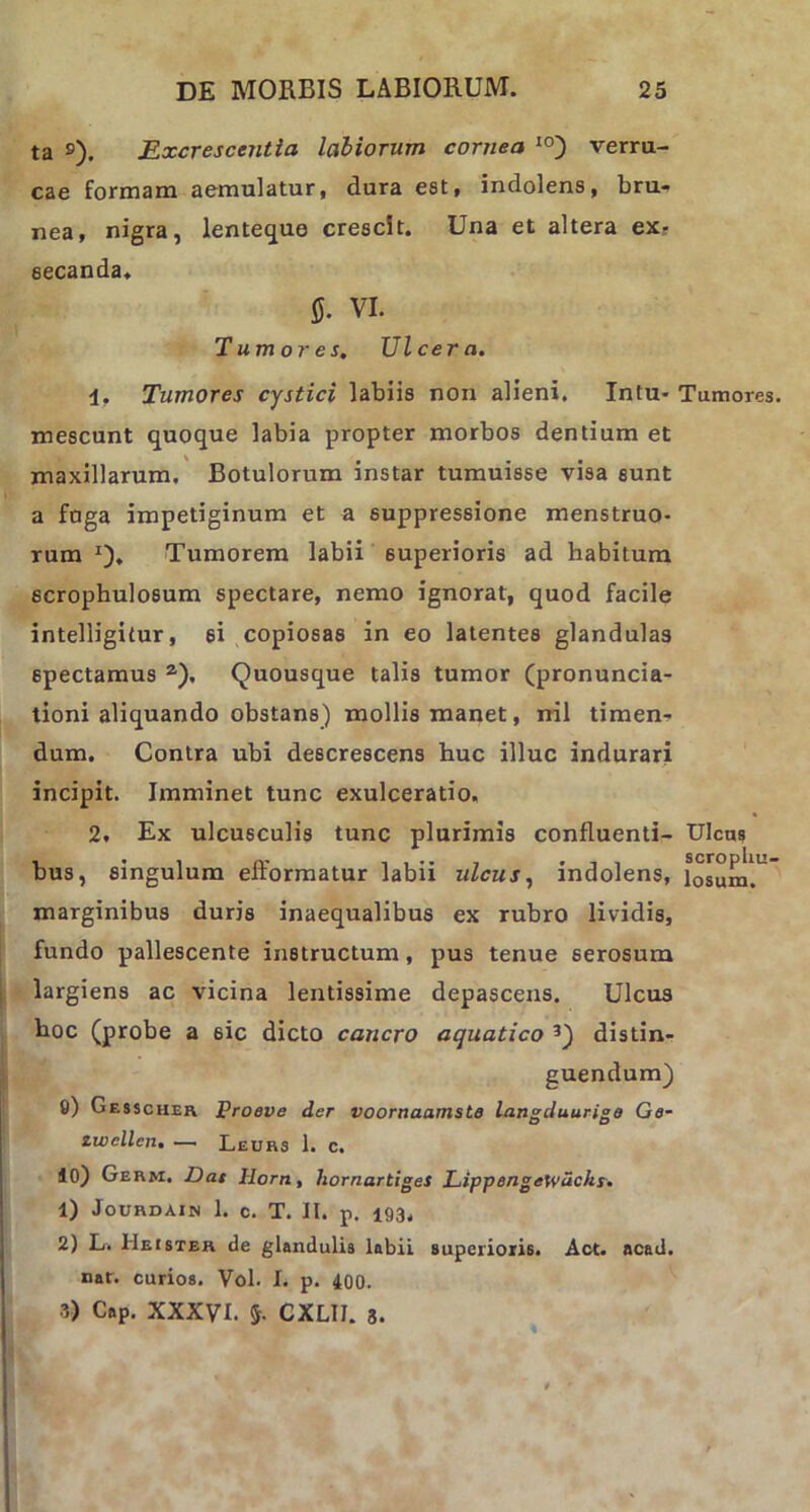 ta s). Excrescentia labiorum cornea I0) verru- cae formam aemulatur, dura est, indolens, bru* nea, nigra, lenteque crescit. Una et altera ex? secanda. 0. VI. Tumores, Ulcera. 1, Tumores cystici labiis non alieni. Intu- Tumores. mescunt quoque labia propter morbos dentium et % , , , maxillarum. Botulorum instar tumuisse visa sunt a fuga impetiginum et a suppressione menstruo- rum *), Tumorem labii superioris ad habitum scrophulosum spectare, nemo ignorat, quod facile intelligitur, 6i copiosas in eo latentes glandulas spectamus a). Quousque talis tumor (pronuncia- tioni aliquando obstans) mollis manet, nil timen- dum. Contra ubi descrescens huc illuc indurari incipit. Imminet tunc exulceratio. 2. Ex ulcusculis tunc plurimis confluenti- Ulcus bus, singulum efformatur labii ulcus, indolens, iosum!L marginibus duris inaequalibus ex rubro lividis, fundo pallescente instructum, pus tenue serosum largiens ac vicina lentissime depascens. Ulcus hoc (probe a 6ic dicto cancro aquatico 3) distin- guendum) 0) Gesscheh Proeve der voornaamste langduurige Ge- iwcllen. — Leurs 1. c. 10) Germ. Das llorn, liornartiges LippengeWuchs. 1) Jourdain 1. C. T. II. p. 193, 2) L. Heister de glandulis labii superioris. Act. acad. nar. curios. Vol. I. p. 400. 3) Cap. XXXVI. $. CXLIJ. 8.