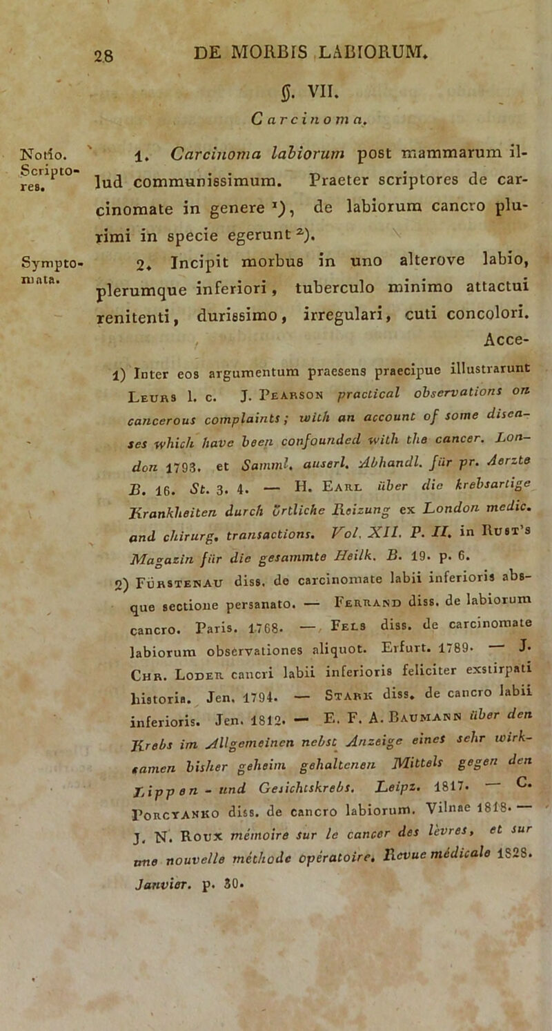 Notio. Scripto- res. Sympto- mata. ff. VII. C circino m a. 1. Carcinoma labiorum post mammarum il- lud communissimum. Praeter scriptores de car- cinomate in genere1}, de labiorum cancro plu- rimi in specie egerunt2). 2. Incipit morbus in uno alterove labio, plerumque inferiori, tuberculo minimo attactui renitenti, durissimo, irregulari, cuti concolori. , Acce- 1) Inter eos argumentum praesens praecipue illustrarunt Leurs 1. c. J. Pearson praclical observations on cancerous complaints ; uiil/i an account of some ducti- tes which have been confounded with the cancer. Lon- don 1793. et Summi, auserl. Abhandl. fur pr. Aerzte B. 16. St. 3. 4. — H. Eaiil Uber die krebsarlige Kranklieiten durch ortliche Reizung ex London medie, and chirurg. transactions. Vol. XII. P. II, in ItusT’s Magazin fiir die gesammte Heilk. B. 19. p. 6. 2) Furstenau diss, de carcinomate labii inferioris abs- que sectione persanato. — Ferrand diss. de labiorum cancro. Paris. 1768. — Fecs diss. de carcinomate labiorum observationes aliquot. Erfurt. 1789. J* Chr. Loder cancri labii inferioris feliciter exstirpati historia. Jen. 1794. — Stark diss. de cancro labii inferioris. Jen. 1812. - E. F. A. Baumann iiber den Jirebs im Allgemeincn nebst Arizeige eines sehr wirk- tamen bisher geheim gehaltcnen Mittels gegen den Jjippen-ttnd Geiichcskrebs. Leipz. 1817. C. PoitCYANKO diss. de cancro labiorum. Vilnae 1818* J, N. Rotix memoire sur le cancer des levres, et sur ane nouvelle methode operatoire, Rcvue medicale 1828. Janvier. p. 30.