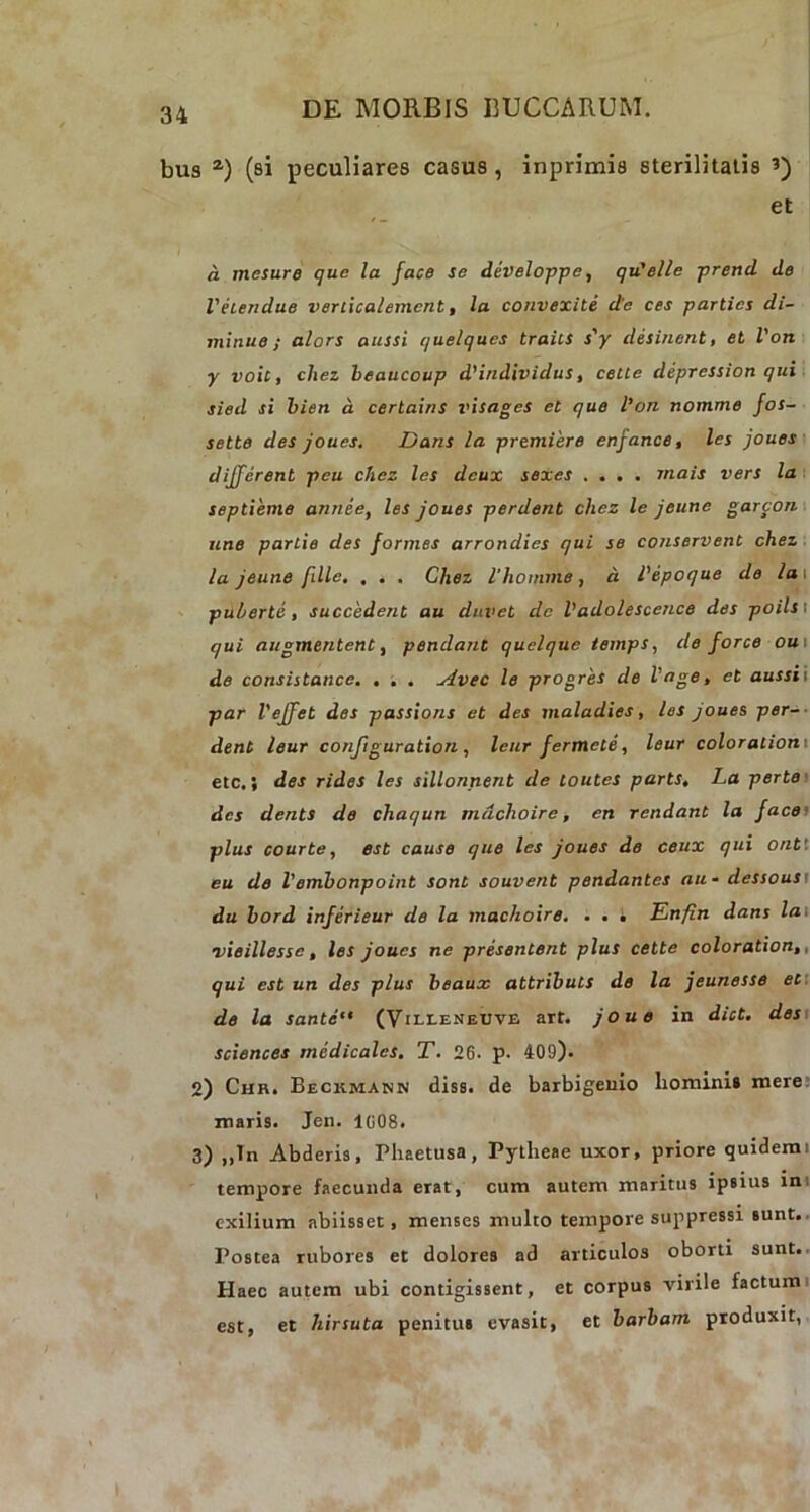 bus a) (si peculiares casus , inprimis sterilitatis et a mesure que la face se developpe, qu'elle prend de Vhendue veriicalemcnt, la convexite de ces parties di- minue; alors aussi quelques traits s'y desinent, et Von y voit, chez beaucoup d'individus, celte depression qui sied si bien a certains visages et que Von nomme fos- sette des joues. Dans la premiere enfance, les joues different peu chez les deux sexes .... rnais vers la septieme annee, les joues perdent chez le jeune garcon une partie des formes arrondies qui se conservent chez la jeune fdlc, , . . Chez 1‘homine, a Vepoque de la i puberte , succedent au duvet de Vadolesccnce des poilst qui augmentent, pendant quelque temps, de force ou i de consistance. . . . Avec le progres de Vage, et aussi i par VeJJet des passions et des maladies, les joues per- dent leur conftguration , leur fermete, leur coloralioni etc.} des rides les sillonnent de loutes parts, La perte des dents de chaqun mdehoire, en rendant la face plus courte, est cause que les joues de ceux qui ont'. eu de Vembonpoint soni souvent pendantes au* dessous du bord inferieur de la machoire. . . i TLnfin dans la vieillesse, les joues ne presentent plus cette coloration,, qui est un des plus beaux attribuis de la jeunesse et de la sante‘t (Villeneuve art. joue in dict. des Sciences medicales. T. 26. p. 409). 2) Chr. Beckmann diss. de barbigeuio hominis mere maris. Jen. I(i08. 3) ,,Tn Abderis, Phaetusa, Pytheae uxor, priore quidem i tempore faecunda erat, cum autem maritus ipsius in exilium abiisset, menses multo tempore suppressi sunt. Postea rubores et dolores ad articulos oborti sunt. Haec autem ubi contigissent, et corpus virile factum est, et hirsuta penitus evasit, et barbam produxit,