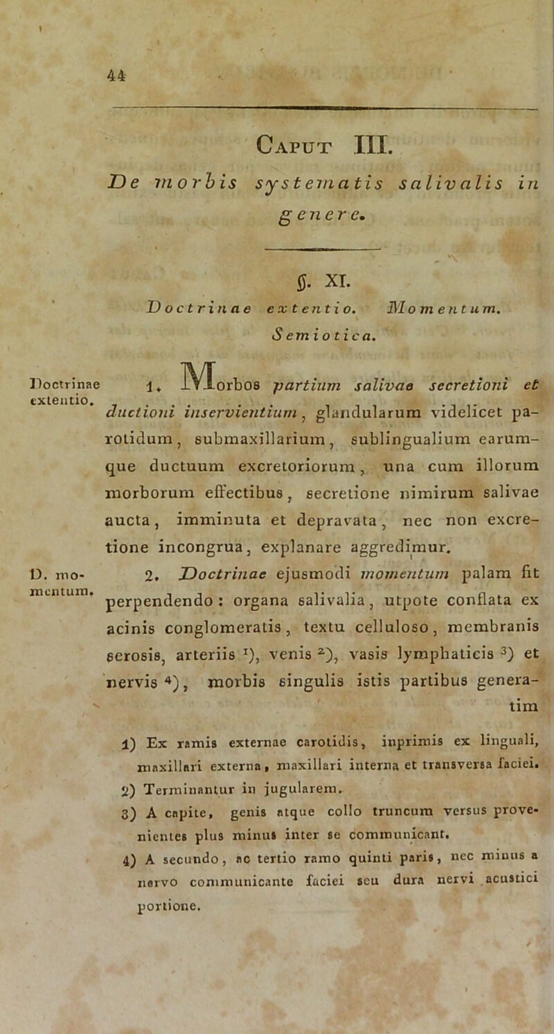 I Doctrinae extentio. D. mo- mentum. 44 Caput III. De morbis systematis saliv alis in genere. fi. XI. Doctrinae extentio. Momentum. S emio tic a. 1. IVIorbos \partium salivae secretioni et ductioni inservientium, glandularum videlicet pa- rotidum, submaxillarium, sublingualium earum- que ductuum excretoriorum, una cum illorum morborum effectibus , secretione nimirum salivae aucta, imminuta et depravata, nec non excre- tione incongrua, explanare aggredimur. 2. Doctrinae ejusmodi momentum palam fit perpendendo: organa salivalia, utpote conflata ex acinis conglomeratis, textu celluloso, membranis serosis, arteriis x), venis 2), vasis lymphaticis 3) et nervis4), morbis singulis istis partibus genera- ti m 1) Ex ramis externae carotidis, inprimis ex linguali, maxillari externa, maxillari interna et transversa faciei. 2) Terminantur in jugularem. 3) A capite, genis atque collo truncum versus prove- nientes plus minus inter se communicant. 4) A secundo, ac tertio ramo quinti paris, nec minus a norvo communicante faciei seu dura nervi acustici portione.