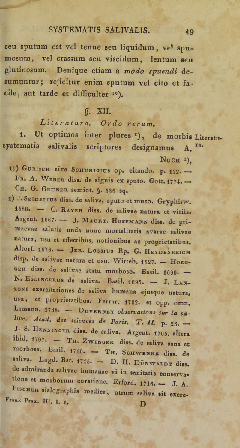 seu 6putum est vel tenue seu liquidum, vel spu- mosum, vel crassum seu viscidum, lentum seu glutinosum. Denique etiam a modo spuendi de- sumuntur; rejicitur enim sputum vel cito et fa- cile, aut tarde et difKculter »9). 0. XII. Literatura. Ordo rerum. 1. Ut optimos inter plures *), de morbis systematis salivalis scriptores designamus A. Nuck 19) GumscH sive Schurioius op. citando, p. 122. — Fn. A. Weber diss. de signis ex sputo. Gott. 1774. — Ch. G. Gruner semiot. §. 536 sq. 1) J. Seiderius diss. de saliva, sputo et muco. Gryphisw. 1588. G. Rayer diss. de salivae natura et vitiis. Argent. 1667. — J. Maurt. Hoffmakh diss. de pri- maevae salutis unda nunc mortalitatis avarae salivae natura, usu et effectibus, notionibus ac proprietatibus. Altorf. 16/6. —- Jer. Lossius Rp. G. Heydenreich disp. de salivae natura et usu. Witteb. 1627. — Hoeo- ger diss. de salivae statu morboso. Basii. 1690. — N. Eolingerus de saliva. Basii. 1695. — J. Lan- zoni exercitationes de saliva humana ejusque natura, usu, et proprietatibus. Ferrar. 1702. et opp. omn. Lausann. 1738. — Duverney observationi sur ia sa- hve. Acad. des Sciences de Paris. T. II. p. 23. — J*. S. IIeknikoer diss. de saliva. Argent. 1705. altera 1707. Th. Zwisoer diss. de saliva sana ct morbosa. Basii. 1710. _ Th. Schwems diss. de saliva. Lugd. Bat. 1715. - D. H. Duswaidt diss. de admiranda salivae humanae vi in sanitatis conserva- none et morborum curatione. Erford. 1716. — J. A. Fischer sialographia medica, utrum saliva sit excr^ Pr.ink Prax. JJI. I. u n Literatu- ra.