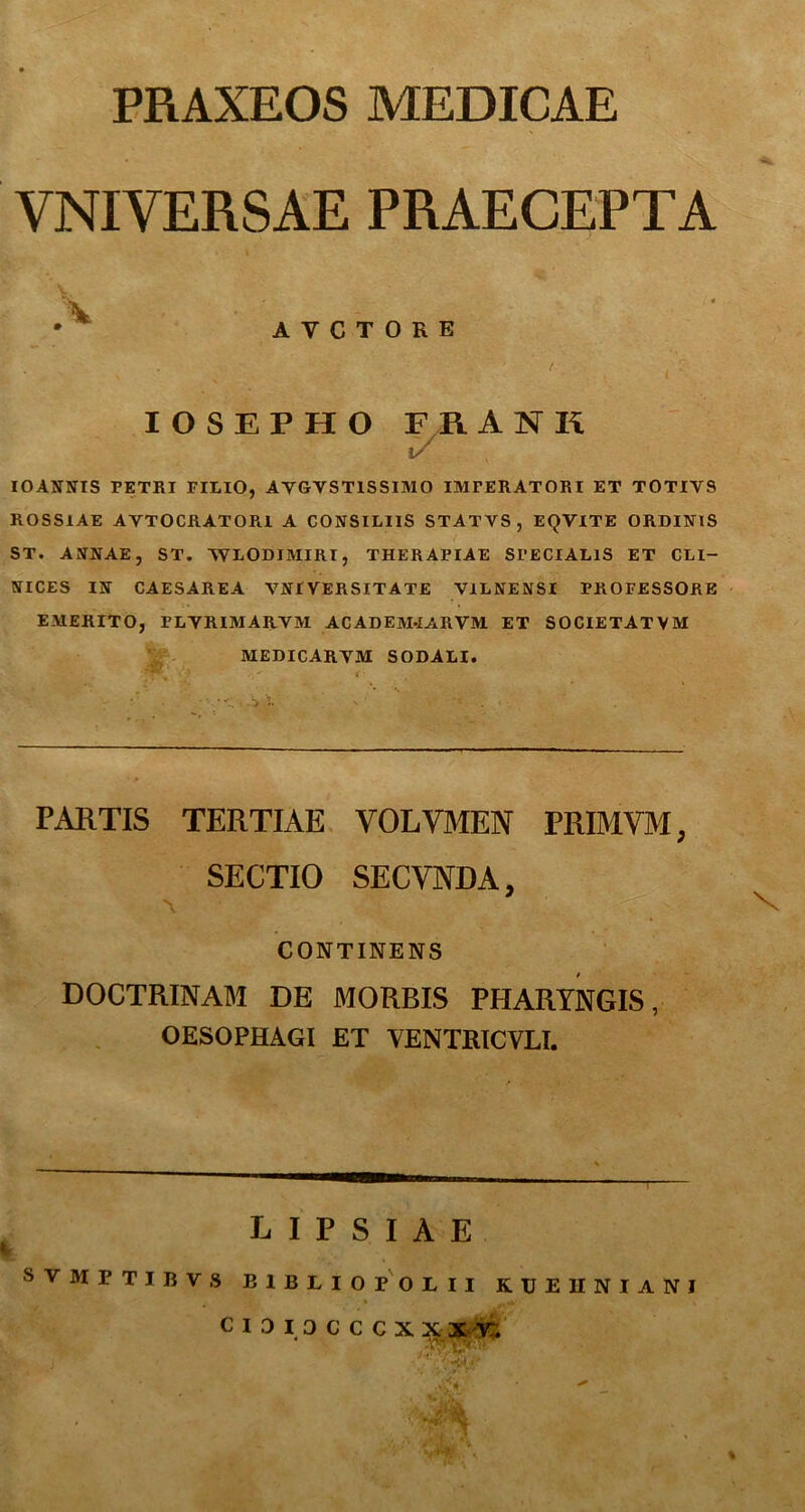 PRAXEOS MEDICAE VNIVERSAE PRAECEPTA A Y C T 0 R E IOSEPHO FRANR i/ IOANNIS PETRI FILIO, AYGYST1SSIMO IMPERATORI ET TOTIV9 ROSSIAE AYTOCRATORI A CONSILIIS STATYS , EQVITE ORDINIS ST. ANNAE, ST. NVLODJMIRI, THERAPIAE SPECIALIS ET CLI- NICES IN CAESAREA VNIVERSITATE VILNENSI PROFESSORE EMERITO, PLYRIMARYM ACADEM-IARVM ET SOCIETATVM MEDICARYM SODALI. PARTIS TERTIAE VOLVMEN PRIMVM; SECTIO SECVNDA, Y |C > ' CONTINENS DOCTRINAM DE MORBIS PHARYNGIS, OESOPHAGI ET YENTRICVLI. LIPSIAE SVMPTIBVS E1BLIOPOLII KUEHNIANI c 1 0 I 3 c C C X X X V. j * ' vP .j&i * ^