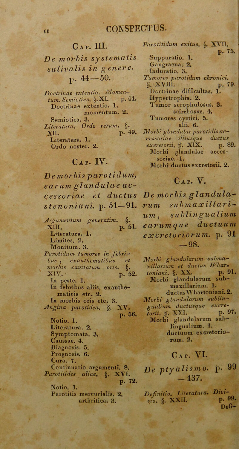 C A V. III. De moi'bis systernatis salivalis in genere. p. 44—50. Doctrinae extentio. Momen- tum. Semioiica. §. XI. p. 44. Doctrinae extentio. 1. momentum. 2. Semiotica. 3. Literatura. Ordo rerum. §. XII. p- 49. Literatura. 1. Ordo noster. 2. I Caf. IV. De morbis parotidum, earum glandulae ac- cessoriae et ductus stenoniani, p. 51—91. Argumentum generaiim. §. XIII. p. 51. Literatura. 1. Limites. 2. Monitum. 3. Parotidum tumores in febri- bus , exanthematibus et morbis cavitatum oris. §. ' XIV. p. 52. In peste. 1. In febribus aliis, exanthe- maticis etc. 2. In morbis oris etc. 3. Angina -parotidea. §. XV. p. 56. Notio. 1. Literatura. 2. Symptomata. 3. Caussae. 4. Diagnosis. 5. Prognosis. 6. Cura. 7. Continuatio argumenti. 8. Parotitides aliae. §. XVI. p. 72. Notio. 1. Parotitis mercurialis. 2. arthritica. 3. Parotitidum exitus. §. XVII. p. 75. Suppuratio. 1. Gangraena. 2. Induratio. 3. Tumores parotidum chronici. g. XVIII. p. 79 Doctrinae difficultas. 1. Hypertrophia. 2. Tumor scrophulosus. 3. scirrliosus. 4. Tumores cystici. 5. alii. 6. Morbi glandulae parotidis ac- cessoriae illiusque ductus excretorii. §. XIX. p. 89. Morbi glandulae acces- soriae. 1. Morbi ductus excretorii. 2. Caf. V. De morbis glandula- rum subm axillari- um, sublingualium e arum que ductuum excretoriorum, p. 91 — 98. Morbi glandularum subma- xillarium et ductus JVhar- ioniani. §. XX. P* 91« Morbi glandularum sub- maxillarium. 1. ductusWhartoniani. 2. Morbi glandularum sublin- gualium ductusque excre- torii. g. XXL p. 97. Morbi glandularum sub- lingualium. 1. ductuum excretorio- rum. 2. Cap. VI. De ptyalismo, p. 99 - 137. Defnitio. Literatura. Divi- sio. §. XXII. P- • Defi- /