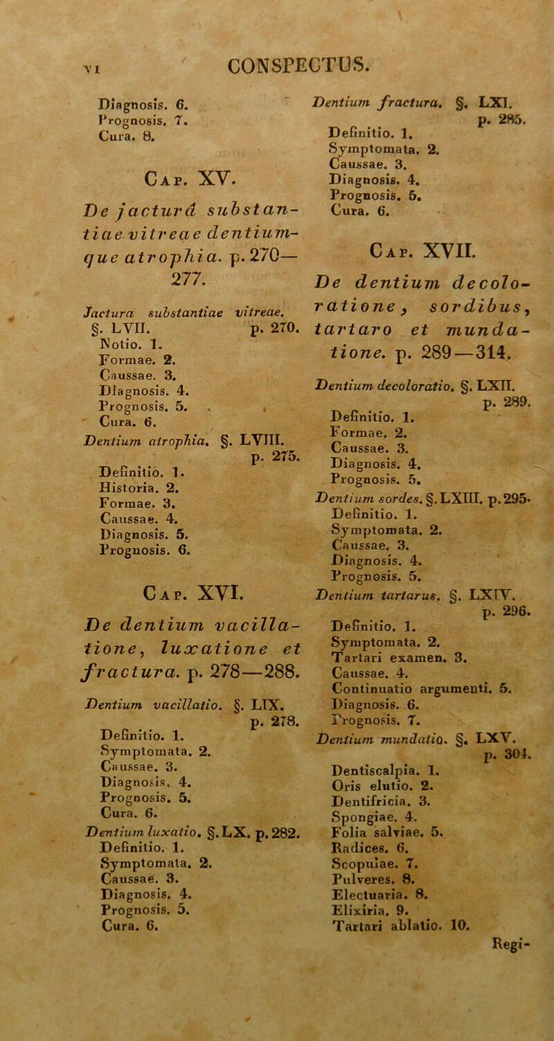 Diagnosis. 6. Prognosis. 7. Cura. 8. Cap. XV. De jactura substan- tiae vitreae dentium- que atrophia. p. 270— 277. Jactura substantiae vitreae. §. LYII. p. 2T0. Notio. 1. Formae. 2. Caussae. 3. Diagnosis. 4. Prognosis. 5. Cura. 6. Dentium atrophia, §. LVIII. p. 275. Definitio. 1. Historia. 2. Formae. 3. Caussae. 4. Diagnosis. 5. Prognosis. 6. Cap. XVI. De dentium vacilla- tione, luxatione et fractura, p. 278—288. Dentium vacillatio. §. LIX. p. 278. Definitio. 1. Symptomata. 2. Caussae. 3. Diagnosis. 4. Prognosis. 5. Cura. 6. Dentium luxatio. §.LX. p. 282. Definitio. 1. Symptomata. 2. Caussae. 3. Diagnosis. 4. Prognosis. 5. Cura. 6. Dentium fractura. §. LXI. p. 285. Definitio. 1. Symptomata. 2. Caussae. 3. Diagnosis. 4. Prognosis. 5. Cura. 6. Cap. XVII. De dentium decolo- ratione 3 sordibus, t artaro et munda- tione. p. 289 — 314. Dentium decoloratio. §. LXII. p. 289. Definitio. 1. Formae. 2. Caussae. 3. Diagnosis. 4. Prognosis. 5. Dentium sordes. §.LXIII. p.295* Definitio. 1. Symptomata. 2. Caussae. 3. Diagnosis. 4. Prognosis. 5. Dentium tariarus. §. LXIV. p. 296. Definitio. 1. Symptomata. 2. Tartari examen. 3. Caussae. 4. Continuatio argumenti. 5. Diagnosis. 6. Prognosis. T. Dentium mundatio. §. LXV. p. 304. Dentiscalpia. 1. Oris elutio. 2. Dentifricia. 3. Spongiae. 4. Folia salviae. 5. Radices. 6. Scopulae. 7. Pulveres. 8. Electuaria. 8. Elixiria. 9. Tartari ablatio. 10. Regi-