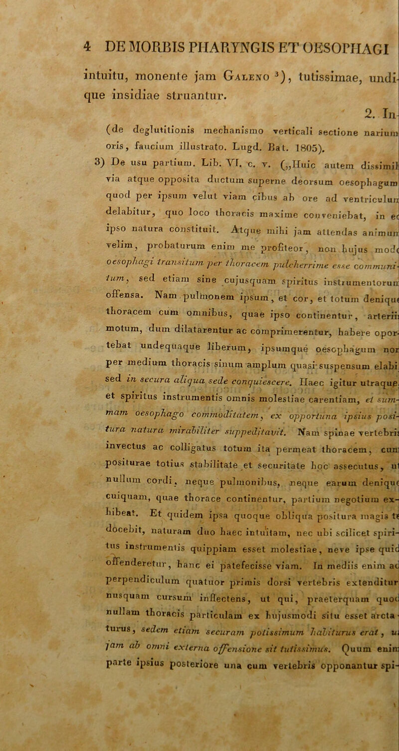 intuitu, monente jam Galeno 3), tutissimae, undi- que insidiae struantur. 2. In (de deglutitionis mechanismo verticali sectione narium oris, faucium illustrato. Lugd. Hat. 1805). 3) De usu partium. Lib. VI. c. v. („IIuic autem dissimii via atque opposita ductum superne deorsum oesophagum quod per ipsum velut viam cibus ab ore ad ventriculun delabitur, quo loco thoracis maxime conveniebat, in ec ipso natura constituit. Atque mihi jam attendas anfmun velim, probaturum enim me profiteor , non hujus mod< oesophagi transitum per thoracem pulcherrime esse communi-, iumj sed etiam sine cujusquam spiritus instrumentoruir offensa. Nam pulmonem ipsum, et cor, et totum deniqu< thoracem cum omnibus, quae ipso continentur, arteriii motum, dum dilatarentur ac comprimerentur, habere opor- tebat undequaque liberum, ipsumque oesophagum nor per medium thoracis sinum amplum quasi’suspensum elabi, sed in secura aliqua sede conquiescere. Haec igitur utraqup, et spiritus instrumentis omnis molestiae carentiam, ei sum- mam oesophago commoditatem, ex opportuna ipsius posi- tura natura mirabiliter suppeditavit. Nam spinae vertebris invectus ac colligatus totum ita permeat thoracem, cuni positurae totius stabilitate et securitate hoc assecutus, ui nullum cordi, neque pulmonibus, neque earum denique cuiquam, quae thorace continentur, partium negotium ex- hibeat. Et quidem ipsa quoque obliqua positura magis t? docebit, naturam duo haec intuitam, nec ubi scilicet spiri- tus instrumentis quippiam esset molestiae, neve ipse quid offenderetur, hanc ei patefecisse viam. In mediis enim ad perpendiculum quatuor primis dorsi vertebris extenditur nusquam cursum inflectens, ut qui, praeterquam quod nullam thoracis particulam ex hujusmodi situ esset arcta • turus, sedem etiam securam potissimum habiturus erat, ui jam ab omni externa offensione sit tutissimus. Ouum enim parte ipsius posteriore una cum vertebris opponantur spi-