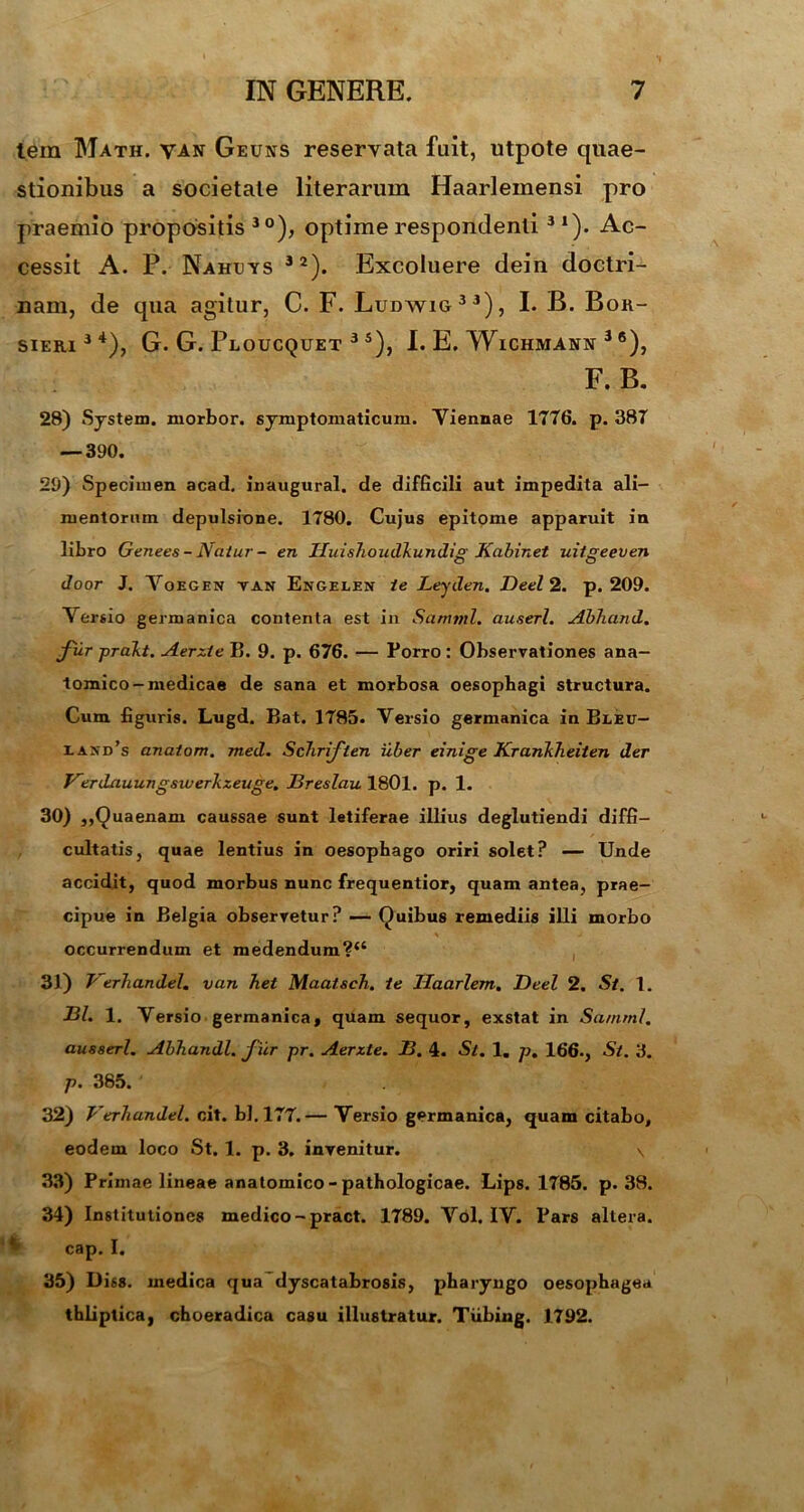 tem Math. van Geuns reservata fuit, utpote quae- stionibus a societate literarum Haarleinensi pro praemio propositis 30), optime respondenti31). Ac- cessit A. P. Nahcvs 32). Excoluere dein doctri- nam, de qua agitur, C. F. Ludwig33), I. B. Bor- SIERI34), G. G. PlOUCQUET 3 5), I. E. WlCHMANN 3 6), F. B. 28) System, morbor. symptomaticum. Viennae 1776. p. 387 — 390. 29) Specimen acad. inaugurat, de difficili aut impedita ali- mentorum depulsione. 1780. Cujus epitome apparuit in libro Genees - Natur - en Huishoudkundig Kabinet uitgeeven door J. Voegen tan Engelen te Leyden. Deel 2. p. 209. Versio germanica contenta est in Samnii, auserl. Abhand. fur prakt. Aerzie B. 9. p. 676. — Porro : Observationes ana- tomico-medicae de sana et morbosa oesophagi structura. Cum figuris. Lugd. Bat. 1785. Versio germanica in Bleu- eaxd’s anatom. med. Schriften uber einige Krankheiten der Verdauungswerkzeuge. Dreslau 1801. p. 1. 30) ,,Quaenam caussae sunt letiferae illius deglutiendi diffi- cultatis, quae lentius in oesophago oriri solet? — Unde accidit, quod morbus nunc frequentior, quam antea, prae- cipue in Belgia observetur? — Quibus remediis illi morbo \ ' J occurrendum et medendum?*4 31) Jrerliandel. van Tiet Maatsch. 1e Ilaarlem. Deel 2. St. 1. DI. 1. Versio germanica, quam sequor, exstat in Samnii, ausserl. Abhandl. fur pr. Aerzte. D. 4. Sl. 1. p, 166. , St. 3. p. 385. 32) VerTiandel. cit. bl.177.— Versio germanica, quam citabo, eodem loco St. 1. p. 3. invenitur. \ 33) Primae lineae anatomico-pathologicae. Lips. 1785. p. 38. 34) Institutiones medico-pract. 1789. Vol. IV. Pars altera, cap. I. 35) Diss. medica qua dyscatabrosis, pharyngo oesophagea thliptica, choeradica casu illustratur. Tiibing. 1792.