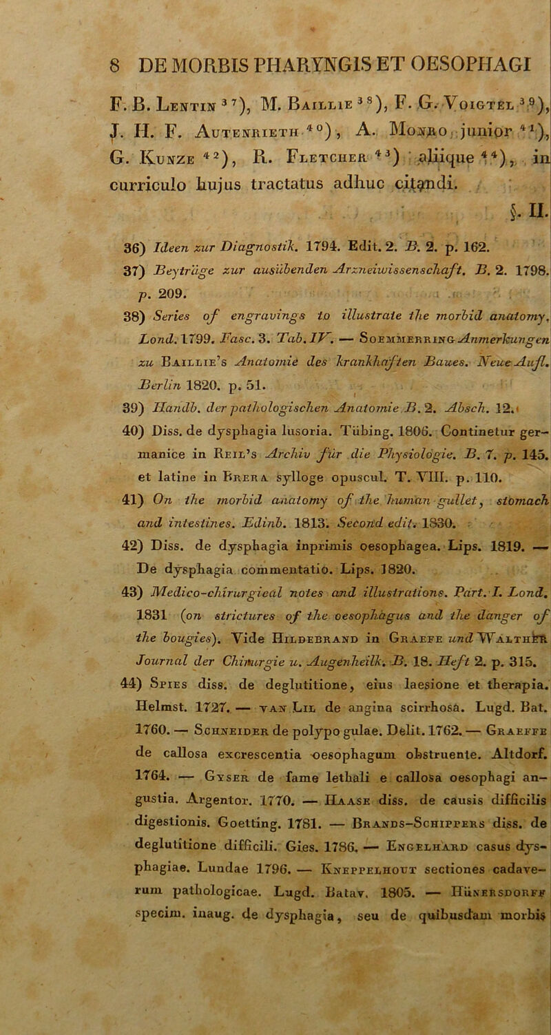 F. B. Lentin 37), M. Baillie 3S), F. G. Voigtel 3 9), J. H. F. Autektiueth 40) , A. Mop.o .junipr 41):, G. Kunze 42), R. Fletciier 43) oliique 44)in curriculo Iiujus tractatus adhuc citgndi. §. H. 36) Ideen zur Diagnostik. 1794. Edit. 2. B. 2. p. 162. 37) Beytrdge zur ausubenden Arzneiwissenschaft, B. 2. 1798. p. 209. 38) Series of engravings i.o illustrate tjie morbid analomy, Lond. 1799. Fasc. 3. Tab.1V. — Soemmerring Anmerhun gen zu Baillie’s Analomie des hrankhaften Baues. NeueAuf. Berlin 1820. p. 51. ** I 39) Ilandb. der pathologischen Anaiomie B.2. Absch. 12.' 40) Diss. de dysphagia lusoria. Tiibing. 1806. Continetur ger- manice in Reil’s Archiv f ur die Physiologie. B. 7. p. 145. et latine in Rrera sylloge opuscul. T. VIII. p. 110. 41) On ihe morbid anatomy of the Jtuman gullet, stomach and intestines. Edinb. 1813. Second edit. 1830. 42) Diss. de dysphagia inprimis oesophagea. Lips. 1819. — De dysphagia commentatio. Lips. 1820. 43) Medico-chirurgical notes and illusiraiions. Part. I. Lond. 1831 (on strictures of the oesophagus and the danger of the bougies). Vide Hildeerand in Graefe und WAtTHtft Journal der Chiiturgie u. Augenheilk. B. 18. Ueft 2. p. 315. 44) Spies diss. de deglutitione, eius laesione et therapia. Helmst. 1727. — tan Lil de angina scirrhosa. Lugd. Bat. 1760. — Schneider de polypo gulae. Delit. 1762. — Graeefe de callosa excrescentia oesophagum obstruente. Altdorf. 1764. — Gvser de fame lethali e callosa oesophagi an- gustia. Argentor. 1770. — IIaase diss. de causis difficilis digestionis. Goetting. 1781. — Brands-Schippers diss. de deglutitione difficili. Gi.es. 1786. — Engelhard casus dys- phagiae. Lundae 1796. — Ivneppelhotjt sectiones cadave- rum pathologicae. Lugd. Batav. 1805. — Hunersdorfp specim. inaug. de dysphagia, seu de quibusdam morbis