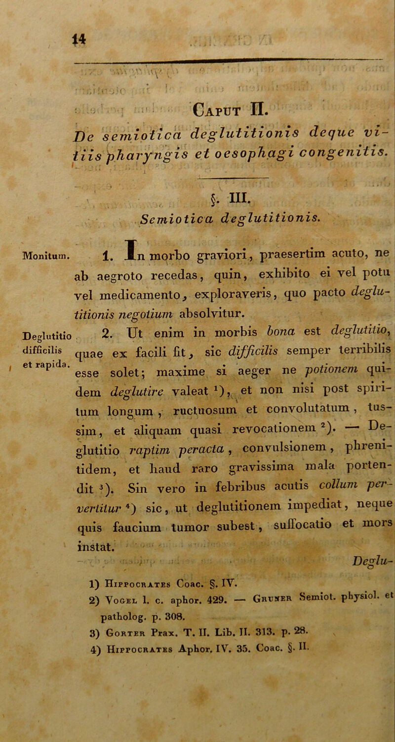 f Caput II. De semiotica deglutitionis deque vi- tiis pha vy ngis et oesop hag ico ng e niti s. §. m. Semiotica deglutitionis. Monitum. 1. In morbo graviori, praesertim acuto, ne ab aegroto recedas, quin, exhibito ei vel potu vel medicamento., exploraveris, quo pacto deglu- titionis negotium absolvitur. Deglutitio 2. Ut enim in morbis bona est deglutitio, difficilis qUae ex facili fit, sic difficilis semper terribilis et rapida. soiet. maxime si aeger ne potionem qui- dem deglutire valeat 1), et non nisi post spiri- tum longum , ructuosum et convolutatum, tus- sim, et aliquam quasi revocationem 2). — De- glutitio raptim peracta , convulsionem , phreni- tidem, et haud raro gravissima mala porten- dit 3). Sin vero in febribus acutis collum pei - vertitur 4) sic, ut deglutitionem impediat, neque quis faucium tumor subest, sullocatio et mors instat. • -y' * Deglu- 1) Hippocrates Coae. §. IV. 2) Vogel 1. c. aphor. 429. — Gruser Semiot. physiol. et patholog. p. 308. 3) Gorter Prax. T. II. Lib. II. 313. p. 28.