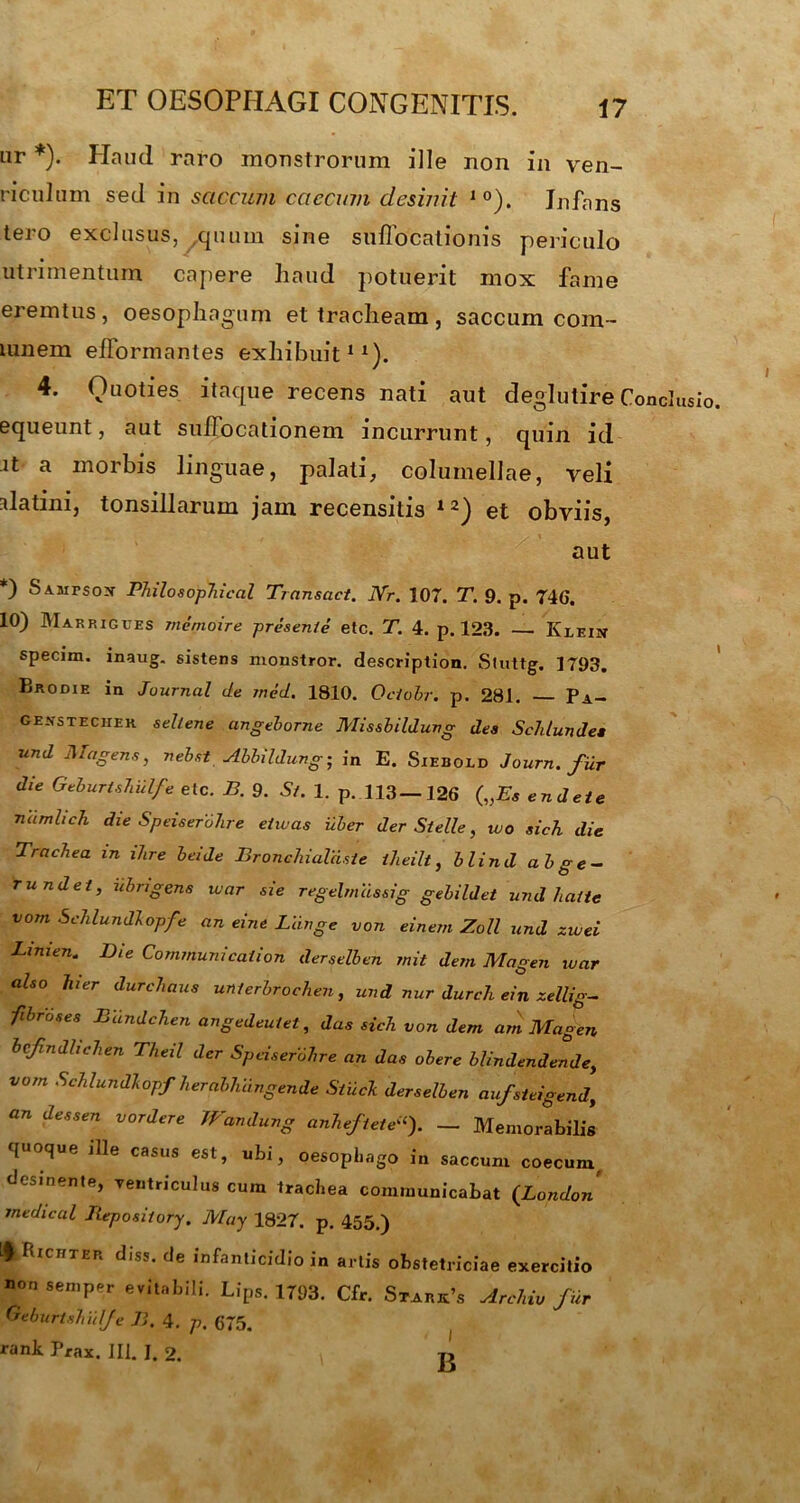 ET OESOPHAGI CONGENITIS. ur *). Haud raro monstrorum ille non in ven- riculum sed in saccum caecum desinit 10). Infans tero exclusus, quum sine suffocationis periculo utrimentum capere liaud potuerit mox fame eremtus, oesophagum et tracheam, saccum cora- lunem efformantes exhibuit11). 4. Quoties itaque recens nati aut degiutire Conclusio, equeunt, aut suffocationem incurrunt, quin id it a morbis linguae, palati, columellae, veli alatini, tonsillarum jam recensitis 12) et obviis, aut *) Samtsox Philosophical Transact. JYr. 107. T. 9. p. 746. 10) Mar RIGues memoire presente etc. T. 4. p. 123. — Klein specim. inaug. sistens monstror, description. Stuttg. 1793. Brodie in Journal de med. 1810. Oclobr. p. 281. Pa- genstecher sellene angeborne Missbildung des ScJit undes und Magens, neb.it Abbildung• in E. Siebold Journ. fur die GeburtsJiiilfe etc. B. 9. St. 1. p. 113—126 („Es endete namlich die SpeiseroJire etivas uber der Stelle, wo sich die Trachea in ihre beide Bronchialdsie iheilt, blind abge- r und et, iibrigene ivar sie regelmassig gebildet und haitc vom Schlundlopfe an eine Llinge von einem Zoll und zwei Limen. Die Communi cation derselben mit dem Magen ivar also hier durchaus unterbrochen, und nur durali ein zellig- fibroses Eandchen angedeutet, das sich von dem arn Magen bcfindlichen Theil der SpeiseroJire an das obere blindendende, vom Schlundlopf herabJuingende Siiick derselben aufsteigend, on dessen vordere Wandung anheftete“). _ Memorabilis quoque jlle casus est, ubi, oesophago in saccum coecum, desinente, ventriculus cum trachea communicabat (London medieal Repository. May 1827. p. 455.) ♦ fticnxER diss. de infanticidio in artis obstetriciae exercitio non semper evitabili. Lips. 1793. Cfr. Stark’s Archiv fur Oeburtshiilfe B. 4. p. 675. rank Pfax. III. I. 2. £