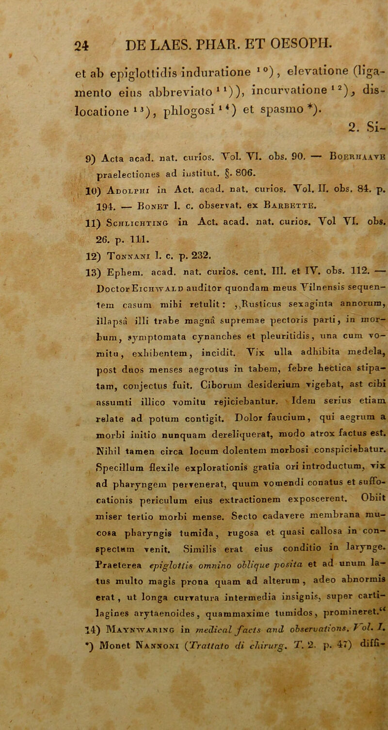 et ab epiglottidis induratione 1 °) , elevatione (liga- mento eius abbreviato11)), incurvatione 12)dis- locatione13), phlogosi 14) et spasmo*). 2. Si- 9) Acta acad. nat. curios. Vol. YI. obs. 90. — BojsrhaavB praelectiones ad institut. §. 806. 10) Adolpiii in Act. acad. nat. curios. Yol. II. obs. 84. p. 194. — Bonet 1. c. observat, ex Barbette. 11) Schlichting in Act. acad. nat. curios. Yol YI. obs. 26. p. 111. 12) Tonxani 1. c. p. 232. 13) Epbem. acad. nat. curios. cent. III. et IV. obs. 112. — Doctor Eichwald auditor quondam meus Yilnensis sequen- tem casum mihi retulit: ,,Rusticus sexaginta annorum, illapsa illi trabe magna supremae pectoris parti, in mor- bum, symptomata cynanches et pleuritidis, una cum vo- mitu, exhibentem, incidit. Vix ulla adhibita medela, post duos menses aegrotus in tabem, febre hectica stipa- tam, conjectus fuit. Ciborum desiderium vigebat, ast cibi assumti illico vomitu rejiciebantur. Idem serius etiam relate ad potum contigit. Dolor faucium, qui aegrum a morbi initio nunquam dereliquerat, modo atrox factus est. Nihil tamen circa locum dolentem morbosi conspiciebatur. Specillum flexile explorationis gratia ori introductum, vix ad pharyngem pervenerat, quum vomendi conatus et suffo- cationis periculum eius extractionem exposcerent. Obiit miser tertio morbi mense. Secto cadavere membrana mu- cosa pharyngis tumida, rugosa et quasi callosa in con- spectum venit. Similis erat eius conditio in larynge. Praeterea epiglottis omnino oblique posita et ad unum la- tus multo magis prona quam ad alterum , adeo abnormis erat , ut longa curvatura intermedia insignis, super carti- lagines arytaenoides, quammaxime tumidos , promineret.“ 14) Maynwaring in mellical facis and observations. T ol. I. *) Monet Nanxoxi (Traitato di chirurg. T. 2. p. 47) diffl-